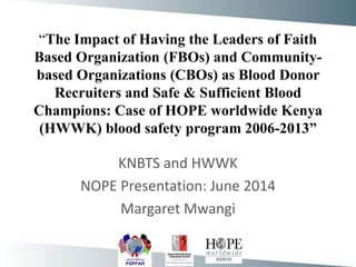 “The Impact of Having the Leaders of Faith
Based Organization (FBOs) and Community-
based Organizations (CBOs) as Blood Donor
Recruiters and Safe & Sufficient Blood
Champions: Case of HOPE worldwide Kenya
(HWWK) blood safety program 2006-2013”
KNBTS and HWWK
NOPE Presentation: June 2014
Margaret Mwangi
 