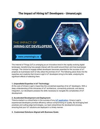 The Impact of Hiring IoT Developers - UmanoLogic
The Internet of Things (IoT) is emerging as an innovative trend in the rapidly evolving digital
landscape, transforming how people interact with the world around them and how businesses
manage. The choice to engage skilled developers becomes essential for the success of IoT
projects as businesses work to fully utilize the promise of IoT. The following piece dives into the
expertise and creativity that Umano Logic's IoT developers bring to the table, analyzing the
significant effects of selecting them.
1. Unparalleled Expertise in IoT Technology:
At the core of Umano Logic's impact lies the unmatched expertise of its IoT developers. With a
deep understanding of the intricacies of IoT architecture, connectivity protocols, and device
integration, our developers possess the skills necessary to navigate the complexities of IoT
development.
2. Accelerated Development and Deployment:
Time-to-market is a critical factor in the success of any IoT application. Umano Logic's
experienced developers prioritize efficiency without compromising on quality. By leveraging best
practices and cutting-edge technologies, our team streamlines the development process,
ensuring that your IoT solutions are deployed in a timely manner.
3. Customized Solutions Aligned with Business Goals:
 