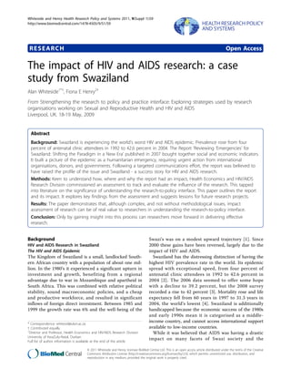 Whiteside and Henry Health Research Policy and Systems 2011, 9(Suppl 1):S9
http://www.biomedcentral.com/1478-4505/9/S1/S9




 RESEARCH                                                                                                                                    Open Access

The impact of HIV and AIDS research: a case
study from Swaziland
Alan Whiteside1*†, Fiona E Henry2†
From Strengthening the research to policy and practice interface: Exploring strategies used by research
organisations working on Sexual and Reproductive Health and HIV and AIDS
Liverpool, UK. 18-19 May, 2009


  Abstract
  Background: Swaziland is experiencing the world’s worst HIV and AIDS epidemic. Prevalence rose from four
  percent of antenatal clinic attendees in 1992 to 42.6 percent in 2004. The Report ‘Reviewing ‘Emergencies’ for
  Swaziland: Shifting the Paradigm in a New Era’ published in 2007 bought together social and economic indicators.
  It built a picture of the epidemic as a humanitarian emergency, requiring urgent action from international
  organisations, donors, and governments. Following a targeted communications effort, the report was believed to
  have raised the profile of the issue and Swaziland - a success story for HIV and AIDS research.
  Methods: Keen to understand how, where and why the report had an impact, Health Economics and HIV/AIDS
  Research Division commissioned an assessment to track and evaluate the influence of the research. This tapped
  into literature on the significance of understanding the research-to-policy interface. This paper outlines the report
  and its impact. It explores key findings from the assessment and suggests lessons for future research projects.
  Results: The paper demonstrates that, although complex, and not without methodological issues, impact
  assessment of research can be of real value to researchers in understanding the research-to-policy interface.
  Conclusion: Only by gaining insight into this process can researchers move forward in delivering effective
  research.


Background                                                                         Swazi’s was on a modest upward trajectory [1]. Since
HIV and AIDS Research in Swaziland                                                 2000 these gains have been reversed, largely due to the
The HIV and AIDS Epidemic                                                          impact of HIV and AIDS.
The Kingdom of Swaziland is a small, landlocked South-                               Swaziland has the distressing distinction of having the
ern African country with a population of about one mil-                            highest HIV prevalence rate in the world. Its epidemic
lion. In the 1980’s it experienced a significant upturn in                         spread with exceptional speed, from four percent of
investment and growth, benefiting from a regional                                  antenatal clinic attendees in 1992 to 42.6 percent in
advantage due to war in Mozambique and apartheid in                                2004 [2]. The 2006 data seemed to offer some hope
South Africa. This was combined with relative political                            with a decline to 39.2 percent, but the 2008 survey
stability, sound macroeconomic policies, and a cheap                               recorded a rise to 42 percent [3]. Mortality rose and life
and productive workforce, and resulted in significant                              expectancy fell from 60 years in 1997 to 31.3 years in
inflows of foreign direct investment. Between 1985 and                             2004, the world’s lowest [4]. Swaziland is additionally
1999 the growth rate was 6% and the well-being of the                              handicapped because the economic success of the 1980s
                                                                                   and early 1990s mean it is categorised as a middle-
* Correspondence: whitesid@ukzn.ac.za
                                                                                   income country, and cannot access international support
† Contributed equally                                                              available to low-income countries.
1
 Director and Professor, Health Economics and HIV/AIDS Research Division             While it was believed that AIDS was having a drastic
University of KwaZulu-Natal, Durban
Full list of author information is available at the end of the article
                                                                                   impact on many facets of Swazi society and the

                                      © 2011 Whiteside and Henry; licensee BioMed Central Ltd. This is an open access article distributed under the terms of the Creative
                                      Commons Attribution License (http://creativecommons.org/licenses/by/2.0), which permits unrestricted use, distribution, and
                                      reproduction in any medium, provided the original work is properly cited.
 