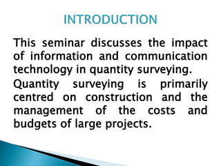 This seminar discusses the impact
of information and communication
technology in quantity surveying.
Quantity surveying is primarily
centred on construction and the
management of the costs and
budgets of large projects.
 