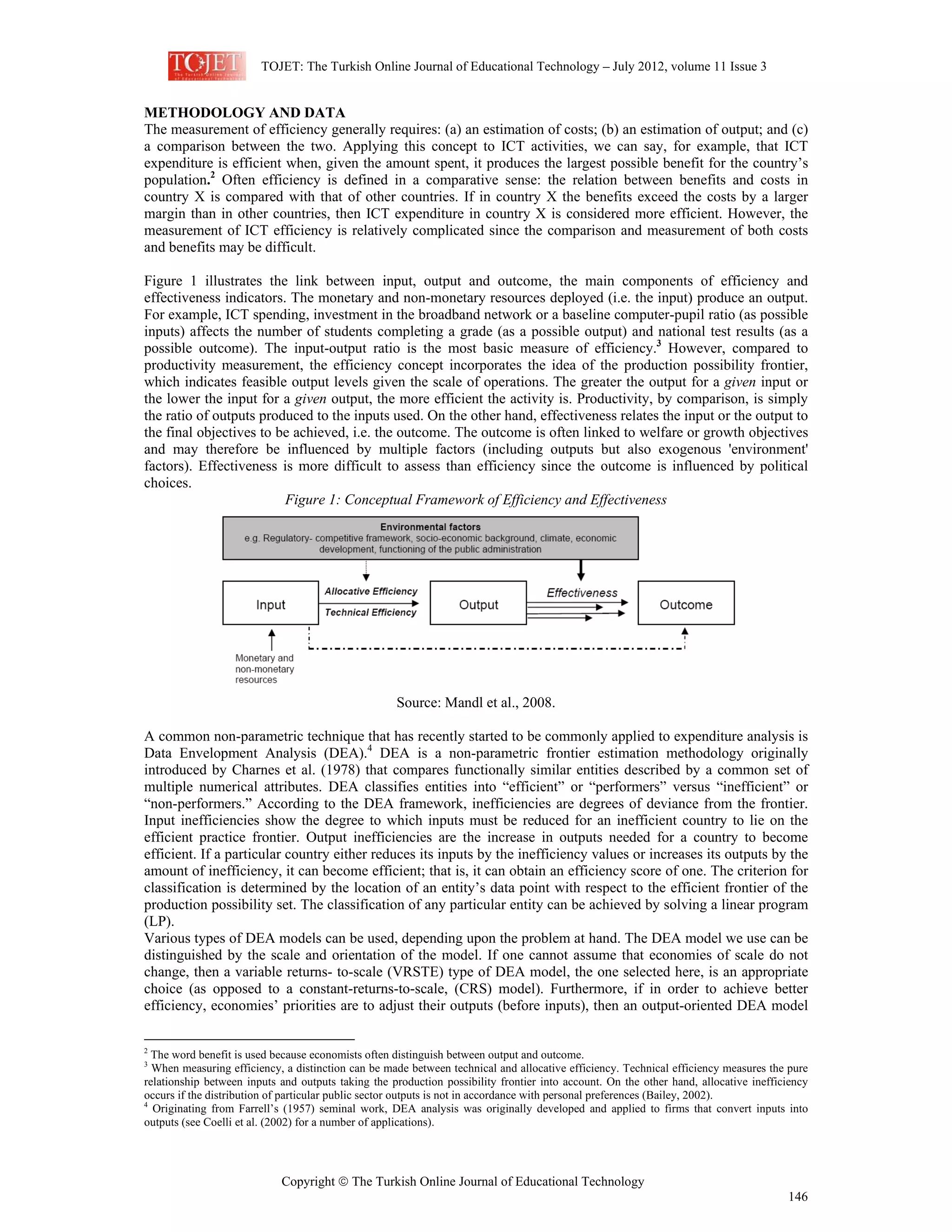 TOJET: The Turkish Online Journal of Educational Technology – July 2012, volume 11 Issue 3
Copyright © The Turkish Online Journal of Educational Technology
146
METHODOLOGY AND DATA
The measurement of efficiency generally requires: (a) an estimation of costs; (b) an estimation of output; and (c)
a comparison between the two. Applying this concept to ICT activities, we can say, for example, that ICT
expenditure is efficient when, given the amount spent, it produces the largest possible benefit for the country’s
population.2
Often efficiency is defined in a comparative sense: the relation between benefits and costs in
country X is compared with that of other countries. If in country X the benefits exceed the costs by a larger
margin than in other countries, then ICT expenditure in country X is considered more efficient. However, the
measurement of ICT efficiency is relatively complicated since the comparison and measurement of both costs
and benefits may be difficult.
Figure 1 illustrates the link between input, output and outcome, the main components of efficiency and
effectiveness indicators. The monetary and non-monetary resources deployed (i.e. the input) produce an output.
For example, ICT spending, investment in the broadband network or a baseline computer-pupil ratio (as possible
inputs) affects the number of students completing a grade (as a possible output) and national test results (as a
possible outcome). The input-output ratio is the most basic measure of efficiency.3
However, compared to
productivity measurement, the efficiency concept incorporates the idea of the production possibility frontier,
which indicates feasible output levels given the scale of operations. The greater the output for a given input or
the lower the input for a given output, the more efficient the activity is. Productivity, by comparison, is simply
the ratio of outputs produced to the inputs used. On the other hand, effectiveness relates the input or the output to
the final objectives to be achieved, i.e. the outcome. The outcome is often linked to welfare or growth objectives
and may therefore be influenced by multiple factors (including outputs but also exogenous 'environment'
factors). Effectiveness is more difficult to assess than efficiency since the outcome is influenced by political
choices.
Figure 1: Conceptual Framework of Efficiency and Effectiveness
Source: Mandl et al., 2008.
A common non-parametric technique that has recently started to be commonly applied to expenditure analysis is
Data Envelopment Analysis (DEA).4
DEA is a non-parametric frontier estimation methodology originally
introduced by Charnes et al. (1978) that compares functionally similar entities described by a common set of
multiple numerical attributes. DEA classifies entities into “efficient” or “performers” versus “inefficient” or
“non-performers.” According to the DEA framework, inefficiencies are degrees of deviance from the frontier.
Input inefficiencies show the degree to which inputs must be reduced for an inefficient country to lie on the
efficient practice frontier. Output inefficiencies are the increase in outputs needed for a country to become
efficient. If a particular country either reduces its inputs by the inefficiency values or increases its outputs by the
amount of inefficiency, it can become efficient; that is, it can obtain an efficiency score of one. The criterion for
classification is determined by the location of an entity’s data point with respect to the efficient frontier of the
production possibility set. The classification of any particular entity can be achieved by solving a linear program
(LP).
Various types of DEA models can be used, depending upon the problem at hand. The DEA model we use can be
distinguished by the scale and orientation of the model. If one cannot assume that economies of scale do not
change, then a variable returns- to-scale (VRSTE) type of DEA model, the one selected here, is an appropriate
choice (as opposed to a constant-returns-to-scale, (CRS) model). Furthermore, if in order to achieve better
efficiency, economies’ priorities are to adjust their outputs (before inputs), then an output-oriented DEA model
2
The word benefit is used because economists often distinguish between output and outcome.
3
When measuring efficiency, a distinction can be made between technical and allocative efficiency. Technical efficiency measures the pure
relationship between inputs and outputs taking the production possibility frontier into account. On the other hand, allocative inefficiency
occurs if the distribution of particular public sector outputs is not in accordance with personal preferences (Bailey, 2002).
4
Originating from Farrell’s (1957) seminal work, DEA analysis was originally developed and applied to firms that convert inputs into
outputs (see Coelli et al. (2002) for a number of applications).
 