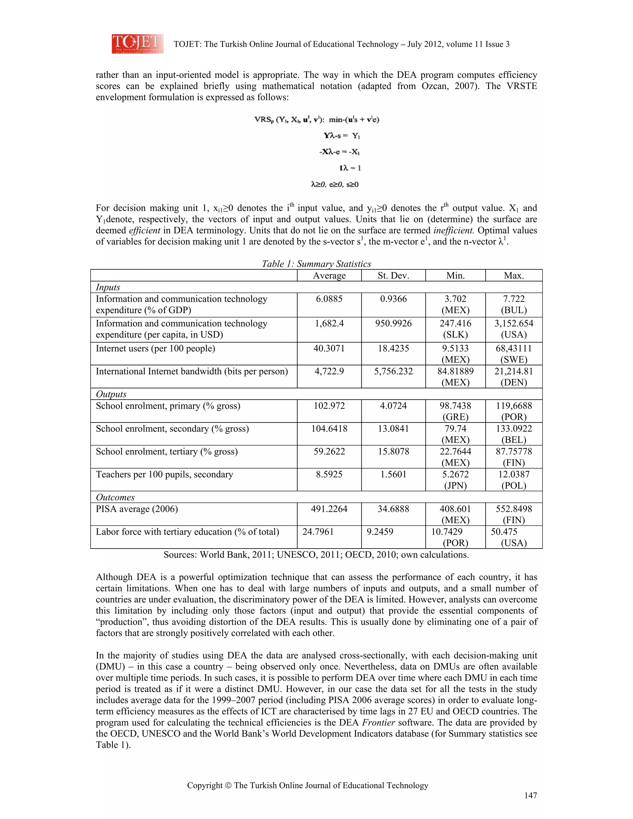 TOJET: The Turkish Online Journal of Educational Technology – July 2012, volume 11 Issue 3
Copyright © The Turkish Online Journal of Educational Technology
147
rather than an input-oriented model is appropriate. The way in which the DEA program computes efficiency
scores can be explained briefly using mathematical notation (adapted from Ozcan, 2007). The VRSTE
envelopment formulation is expressed as follows:
For decision making unit 1, xi1≥0 denotes the ith
input value, and yi1≥0 denotes the rth
output value. X1 and
Y1denote, respectively, the vectors of input and output values. Units that lie on (determine) the surface are
deemed efficient in DEA terminology. Units that do not lie on the surface are termed inefficient. Optimal values
of variables for decision making unit 1 are denoted by the s-vector s1
, the m-vector e1
, and the n-vector λ1
.
Table 1: Summary Statistics
Average St. Dev. Min. Max.
Inputs
Information and communication technology
expenditure (% of GDP)
6.0885 0.9366 3.702
(MEX)
7.722
(BUL)
Information and communication technology
expenditure (per capita, in USD)
1,682.4 950.9926 247.416
(SLK)
3,152.654
(USA)
Internet users (per 100 people) 40.3071 18.4235 9.5133
(MEX)
68,43111
(SWE)
International Internet bandwidth (bits per person) 4,722.9 5,756.232 84.81889
(MEX)
21,214.81
(DEN)
Outputs
School enrolment, primary (% gross) 102.972 4.0724 98.7438
(GRE)
119,6688
(POR)
School enrolment, secondary (% gross) 104.6418 13.0841 79.74
(MEX)
133.0922
(BEL)
School enrolment, tertiary (% gross) 59.2622 15.8078 22.7644
(MEX)
87.75778
(FIN)
Teachers per 100 pupils, secondary 8.5925 1.5601 5.2672
(JPN)
12.0387
(POL)
Outcomes
PISA average (2006) 491.2264 34.6888 408.601
(MEX)
552.8498
(FIN)
Labor force with tertiary education (% of total) 24.7961 9.2459 10.7429
(POR)
50.475
(USA)
Sources: World Bank, 2011; UNESCO, 2011; OECD, 2010; own calculations.
Although DEA is a powerful optimization technique that can assess the performance of each country, it has
certain limitations. When one has to deal with large numbers of inputs and outputs, and a small number of
countries are under evaluation, the discriminatory power of the DEA is limited. However, analysts can overcome
this limitation by including only those factors (input and output) that provide the essential components of
“production”, thus avoiding distortion of the DEA results. This is usually done by eliminating one of a pair of
factors that are strongly positively correlated with each other.
In the majority of studies using DEA the data are analysed cross-sectionally, with each decision-making unit
(DMU) – in this case a country – being observed only once. Nevertheless, data on DMUs are often available
over multiple time periods. In such cases, it is possible to perform DEA over time where each DMU in each time
period is treated as if it were a distinct DMU. However, in our case the data set for all the tests in the study
includes average data for the 1999–2007 period (including PISA 2006 average scores) in order to evaluate long-
term efficiency measures as the effects of ICT are characterised by time lags in 27 EU and OECD countries. The
program used for calculating the technical efficiencies is the DEA Frontier software. The data are provided by
the OECD, UNESCO and the World Bank’s World Development Indicators database (for Summary statistics see
Table 1).
 