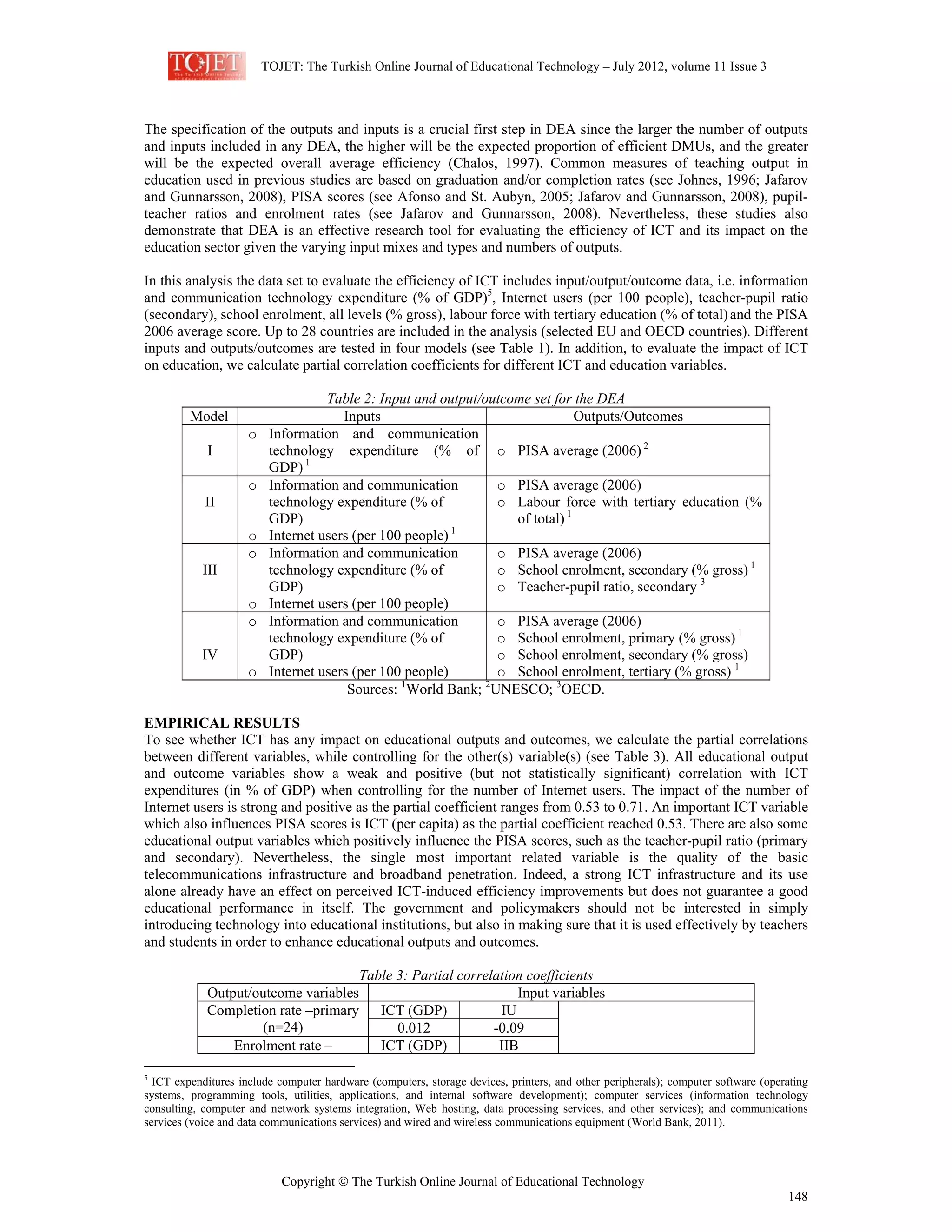 TOJET: The Turkish Online Journal of Educational Technology – July 2012, volume 11 Issue 3
Copyright © The Turkish Online Journal of Educational Technology
148
The specification of the outputs and inputs is a crucial first step in DEA since the larger the number of outputs
and inputs included in any DEA, the higher will be the expected proportion of efficient DMUs, and the greater
will be the expected overall average efficiency (Chalos, 1997). Common measures of teaching output in
education used in previous studies are based on graduation and/or completion rates (see Johnes, 1996; Jafarov
and Gunnarsson, 2008), PISA scores (see Afonso and St. Aubyn, 2005; Jafarov and Gunnarsson, 2008), pupil-
teacher ratios and enrolment rates (see Jafarov and Gunnarsson, 2008). Nevertheless, these studies also
demonstrate that DEA is an effective research tool for evaluating the efficiency of ICT and its impact on the
education sector given the varying input mixes and types and numbers of outputs.
In this analysis the data set to evaluate the efficiency of ICT includes input/output/outcome data, i.e. information
and communication technology expenditure (% of GDP)5
, Internet users (per 100 people), teacher-pupil ratio
(secondary), school enrolment, all levels (% gross), labour force with tertiary education (% of total)and the PISA
2006 average score. Up to 28 countries are included in the analysis (selected EU and OECD countries). Different
inputs and outputs/outcomes are tested in four models (see Table 1). In addition, to evaluate the impact of ICT
on education, we calculate partial correlation coefficients for different ICT and education variables.
Table 2: Input and output/outcome set for the DEA
Model Inputs Outputs/Outcomes
I
o Information and communication
technology expenditure (% of
GDP) 1
o PISA average (2006) 2
II
o Information and communication
technology expenditure (% of
GDP)
o Internet users (per 100 people) 1
o PISA average (2006)
o Labour force with tertiary education (%
of total) 1
III
o Information and communication
technology expenditure (% of
GDP)
o Internet users (per 100 people)
o PISA average (2006)
o School enrolment, secondary (% gross) 1
o Teacher-pupil ratio, secondary 3
IV
o Information and communication
technology expenditure (% of
GDP)
o Internet users (per 100 people)
o PISA average (2006)
o School enrolment, primary (% gross) 1
o School enrolment, secondary (% gross)
o School enrolment, tertiary (% gross) 1
Sources: 1
World Bank; 2
UNESCO; 3
OECD.
EMPIRICAL RESULTS
To see whether ICT has any impact on educational outputs and outcomes, we calculate the partial correlations
between different variables, while controlling for the other(s) variable(s) (see Table 3). All educational output
and outcome variables show a weak and positive (but not statistically significant) correlation with ICT
expenditures (in % of GDP) when controlling for the number of Internet users. The impact of the number of
Internet users is strong and positive as the partial coefficient ranges from 0.53 to 0.71. An important ICT variable
which also influences PISA scores is ICT (per capita) as the partial coefficient reached 0.53. There are also some
educational output variables which positively influence the PISA scores, such as the teacher-pupil ratio (primary
and secondary). Nevertheless, the single most important related variable is the quality of the basic
telecommunications infrastructure and broadband penetration. Indeed, a strong ICT infrastructure and its use
alone already have an effect on perceived ICT-induced efficiency improvements but does not guarantee a good
educational performance in itself. The government and policymakers should not be interested in simply
introducing technology into educational institutions, but also in making sure that it is used effectively by teachers
and students in order to enhance educational outputs and outcomes.
Table 3: Partial correlation coefficients
Output/outcome variables Input variables
Completion rate –primary
(n=24)
ICT (GDP) IU
0.012 -0.09
Enrolment rate – ICT (GDP) IIB
5
ICT expenditures include computer hardware (computers, storage devices, printers, and other peripherals); computer software (operating
systems, programming tools, utilities, applications, and internal software development); computer services (information technology
consulting, computer and network systems integration, Web hosting, data processing services, and other services); and communications
services (voice and data communications services) and wired and wireless communications equipment (World Bank, 2011).
 