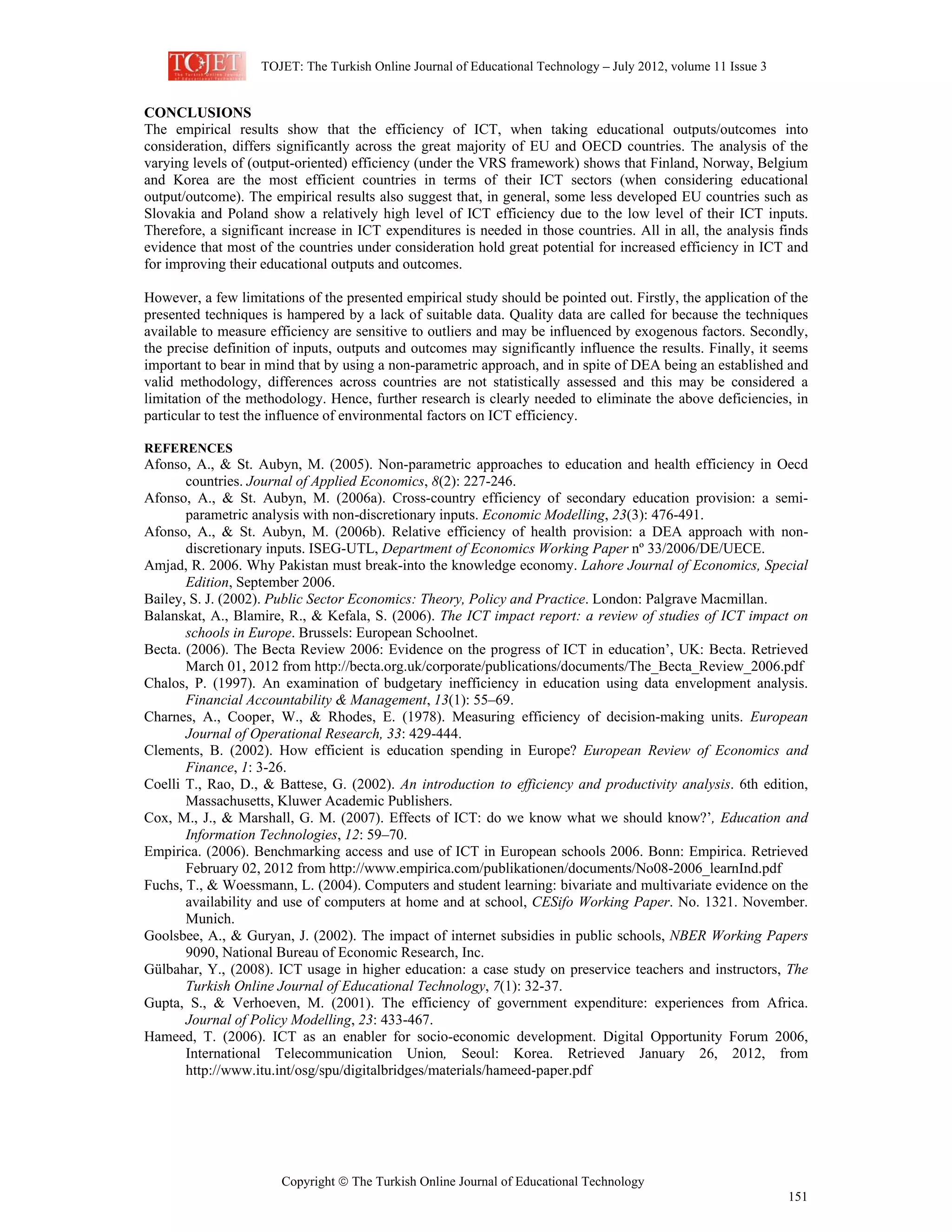 TOJET: The Turkish Online Journal of Educational Technology – July 2012, volume 11 Issue 3
Copyright © The Turkish Online Journal of Educational Technology
151
CONCLUSIONS
The empirical results show that the efficiency of ICT, when taking educational outputs/outcomes into
consideration, differs significantly across the great majority of EU and OECD countries. The analysis of the
varying levels of (output-oriented) efficiency (under the VRS framework) shows that Finland, Norway, Belgium
and Korea are the most efficient countries in terms of their ICT sectors (when considering educational
output/outcome). The empirical results also suggest that, in general, some less developed EU countries such as
Slovakia and Poland show a relatively high level of ICT efficiency due to the low level of their ICT inputs.
Therefore, a significant increase in ICT expenditures is needed in those countries. All in all, the analysis finds
evidence that most of the countries under consideration hold great potential for increased efficiency in ICT and
for improving their educational outputs and outcomes.
However, a few limitations of the presented empirical study should be pointed out. Firstly, the application of the
presented techniques is hampered by a lack of suitable data. Quality data are called for because the techniques
available to measure efficiency are sensitive to outliers and may be influenced by exogenous factors. Secondly,
the precise definition of inputs, outputs and outcomes may significantly influence the results. Finally, it seems
important to bear in mind that by using a non-parametric approach, and in spite of DEA being an established and
valid methodology, differences across countries are not statistically assessed and this may be considered a
limitation of the methodology. Hence, further research is clearly needed to eliminate the above deficiencies, in
particular to test the influence of environmental factors on ICT efficiency.
REFERENCES
Afonso, A., & St. Aubyn, M. (2005). Non-parametric approaches to education and health efficiency in Oecd
countries. Journal of Applied Economics, 8(2): 227-246.
Afonso, A., & St. Aubyn, M. (2006a). Cross-country efficiency of secondary education provision: a semi-
parametric analysis with non-discretionary inputs. Economic Modelling, 23(3): 476-491.
Afonso, A., & St. Aubyn, M. (2006b). Relative efficiency of health provision: a DEA approach with non-
discretionary inputs. ISEG-UTL, Department of Economics Working Paper nº 33/2006/DE/UECE.
Amjad, R. 2006. Why Pakistan must break-into the knowledge economy. Lahore Journal of Economics, Special
Edition, September 2006.
Bailey, S. J. (2002). Public Sector Economics: Theory, Policy and Practice. London: Palgrave Macmillan.
Balanskat, A., Blamire, R., & Kefala, S. (2006). The ICT impact report: a review of studies of ICT impact on
schools in Europe. Brussels: European Schoolnet.
Becta. (2006). The Becta Review 2006: Evidence on the progress of ICT in education’, UK: Becta. Retrieved
March 01, 2012 from http://becta.org.uk/corporate/publications/documents/The_Becta_Review_2006.pdf
Chalos, P. (1997). An examination of budgetary inefficiency in education using data envelopment analysis.
Financial Accountability & Management, 13(1): 55–69.
Charnes, A., Cooper, W., & Rhodes, E. (1978). Measuring efficiency of decision-making units. European
Journal of Operational Research, 33: 429-444.
Clements, B. (2002). How efficient is education spending in Europe? European Review of Economics and
Finance, 1: 3-26.
Coelli T., Rao, D., & Battese, G. (2002). An introduction to efficiency and productivity analysis. 6th edition,
Massachusetts, Kluwer Academic Publishers.
Cox, M., J., & Marshall, G. M. (2007). Effects of ICT: do we know what we should know?’, Education and
Information Technologies, 12: 59–70.
Empirica. (2006). Benchmarking access and use of ICT in European schools 2006. Bonn: Empirica. Retrieved
February 02, 2012 from http://www.empirica.com/publikationen/documents/No08-2006_learnInd.pdf
Fuchs, T., & Woessmann, L. (2004). Computers and student learning: bivariate and multivariate evidence on the
availability and use of computers at home and at school, CESifo Working Paper. No. 1321. November.
Munich.
Goolsbee, A., & Guryan, J. (2002). The impact of internet subsidies in public schools, NBER Working Papers
9090, National Bureau of Economic Research, Inc.
Gülbahar, Y., (2008). ICT usage in higher education: a case study on preservice teachers and instructors, The
Turkish Online Journal of Educational Technology, 7(1): 32-37.
Gupta, S., & Verhoeven, M. (2001). The efficiency of government expenditure: experiences from Africa.
Journal of Policy Modelling, 23: 433-467.
Hameed, T. (2006). ICT as an enabler for socio-economic development. Digital Opportunity Forum 2006,
International Telecommunication Union, Seoul: Korea. Retrieved January 26, 2012, from
http://www.itu.int/osg/spu/digitalbridges/materials/hameed-paper.pdf
 