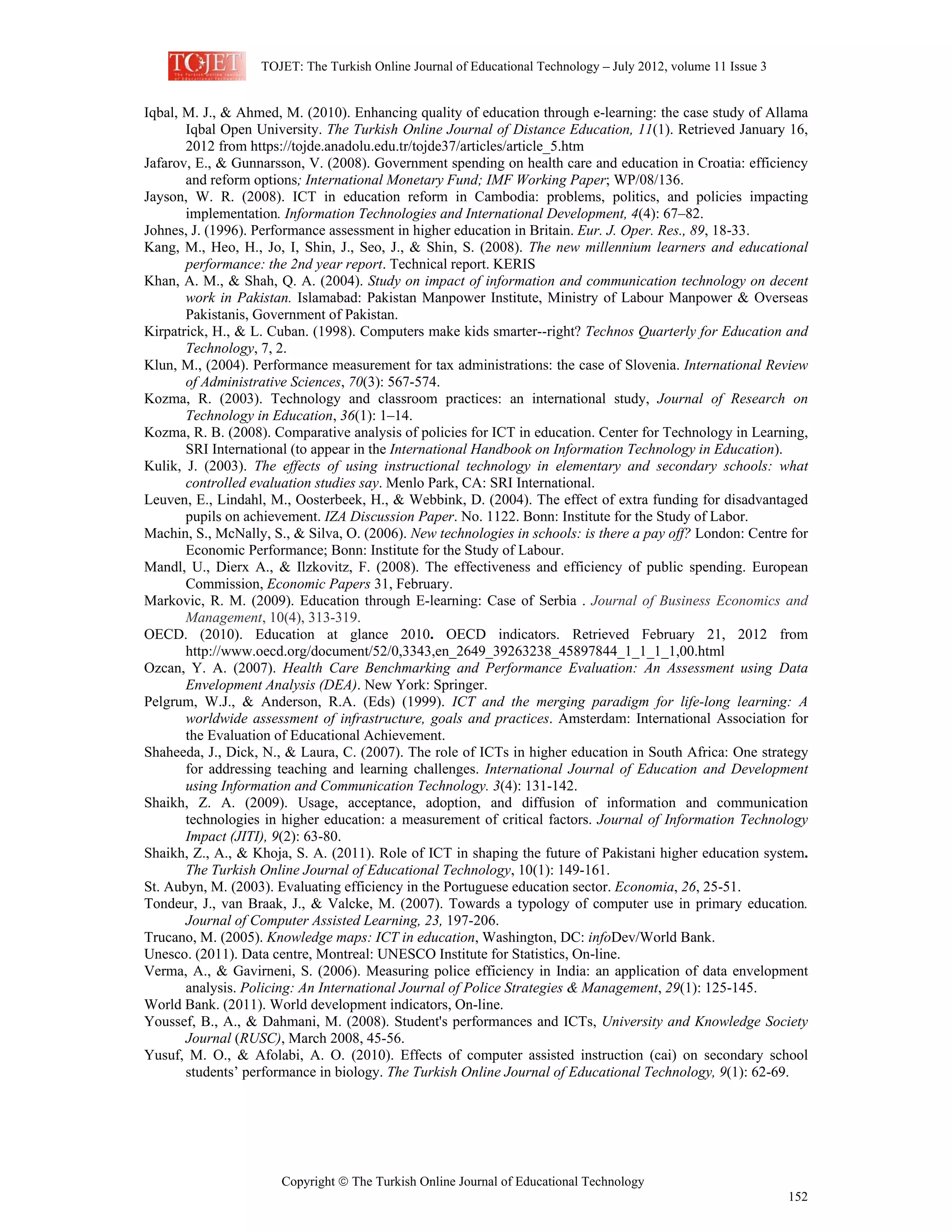 TOJET: The Turkish Online Journal of Educational Technology – July 2012, volume 11 Issue 3
Copyright © The Turkish Online Journal of Educational Technology
152
Iqbal, M. J., & Ahmed, M. (2010). Enhancing quality of education through e-learning: the case study of Allama
Iqbal Open University. The Turkish Online Journal of Distance Education, 11(1). Retrieved January 16,
2012 from https://tojde.anadolu.edu.tr/tojde37/articles/article_5.htm
Jafarov, E., & Gunnarsson, V. (2008). Government spending on health care and education in Croatia: efficiency
and reform options; International Monetary Fund; IMF Working Paper; WP/08/136.
Jayson, W. R. (2008). ICT in education reform in Cambodia: problems, politics, and policies impacting
implementation. Information Technologies and International Development, 4(4): 67–82.
Johnes, J. (1996). Performance assessment in higher education in Britain. Eur. J. Oper. Res., 89, 18-33.
Kang, M., Heo, H., Jo, I, Shin, J., Seo, J., & Shin, S. (2008). The new millennium learners and educational
performance: the 2nd year report. Technical report. KERIS
Khan, A. M., & Shah, Q. A. (2004). Study on impact of information and communication technology on decent
work in Pakistan. Islamabad: Pakistan Manpower Institute, Ministry of Labour Manpower & Overseas
Pakistanis, Government of Pakistan.
Kirpatrick, H., & L. Cuban. (1998). Computers make kids smarter--right? Technos Quarterly for Education and
Technology, 7, 2.
Klun, M., (2004). Performance measurement for tax administrations: the case of Slovenia. International Review
of Administrative Sciences, 70(3): 567-574.
Kozma, R. (2003). Technology and classroom practices: an international study, Journal of Research on
Technology in Education, 36(1): 1–14.
Kozma, R. B. (2008). Comparative analysis of policies for ICT in education. Center for Technology in Learning,
SRI International (to appear in the International Handbook on Information Technology in Education).
Kulik, J. (2003). The effects of using instructional technology in elementary and secondary schools: what
controlled evaluation studies say. Menlo Park, CA: SRI International.
Leuven, E., Lindahl, M., Oosterbeek, H., & Webbink, D. (2004). The effect of extra funding for disadvantaged
pupils on achievement. IZA Discussion Paper. No. 1122. Bonn: Institute for the Study of Labor.
Machin, S., McNally, S., & Silva, O. (2006). New technologies in schools: is there a pay off? London: Centre for
Economic Performance; Bonn: Institute for the Study of Labour.
Mandl, U., Dierx A., & Ilzkovitz, F. (2008). The effectiveness and efficiency of public spending. European
Commission, Economic Papers 31, February.
Markovic, R. M. (2009). Education through E-learning: Case of Serbia . Journal of Business Economics and
Management, 10(4), 313-319.
OECD. (2010). Education at glance 2010. OECD indicators. Retrieved February 21, 2012 from
http://www.oecd.org/document/52/0,3343,en_2649_39263238_45897844_1_1_1_1,00.html
Ozcan, Y. A. (2007). Health Care Benchmarking and Performance Evaluation: An Assessment using Data
Envelopment Analysis (DEA). New York: Springer.
Pelgrum, W.J., & Anderson, R.A. (Eds) (1999). ICT and the merging paradigm for life-long learning: A
worldwide assessment of infrastructure, goals and practices. Amsterdam: International Association for
the Evaluation of Educational Achievement.
Shaheeda, J., Dick, N., & Laura, C. (2007). The role of ICTs in higher education in South Africa: One strategy
for addressing teaching and learning challenges. International Journal of Education and Development
using Information and Communication Technology. 3(4): 131-142.
Shaikh, Z. A. (2009). Usage, acceptance, adoption, and diffusion of information and communication
technologies in higher education: a measurement of critical factors. Journal of Information Technology
Impact (JITI), 9(2): 63-80.
Shaikh, Z., A., & Khoja, S. A. (2011). Role of ICT in shaping the future of Pakistani higher education system.
The Turkish Online Journal of Educational Technology, 10(1): 149-161.
St. Aubyn, M. (2003). Evaluating efficiency in the Portuguese education sector. Economia, 26, 25-51.
Tondeur, J., van Braak, J., & Valcke, M. (2007). Towards a typology of computer use in primary education.
Journal of Computer Assisted Learning, 23, 197-206.
Trucano, M. (2005). Knowledge maps: ICT in education, Washington, DC: infoDev/World Bank.
Unesco. (2011). Data centre, Montreal: UNESCO Institute for Statistics, On-line.
Verma, A., & Gavirneni, S. (2006). Measuring police efficiency in India: an application of data envelopment
analysis. Policing: An International Journal of Police Strategies & Management, 29(1): 125-145.
World Bank. (2011). World development indicators, On-line.
Youssef, B., A., & Dahmani, M. (2008). Student's performances and ICTs, University and Knowledge Society
Journal (RUSC), March 2008, 45-56.
Yusuf, M. O., & Afolabi, A. O. (2010). Effects of computer assisted instruction (cai) on secondary school
students’ performance in biology. The Turkish Online Journal of Educational Technology, 9(1): 62-69.
 