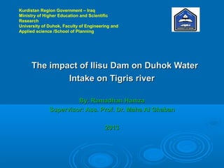 Kurdistan Region Government – Iraq
Ministry of Higher Education and Scientific
Research
University of Duhok, Faculty of Engineering and
Applied science /School of Planning

The impact of Ilisu Dam on Duhok Water
Intake on Tigris river
By: Ramadhan Hamza
Supervisor: Ass. Prof. Dr. Maha Al Ghaban
2013

 