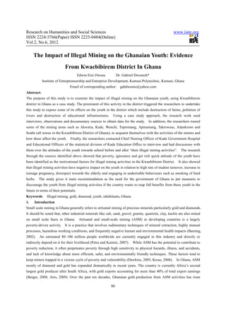 Research on Humanities and Social Sciences                                                              www.iiste.org
ISSN 2224-5766(Paper) ISSN 2225-0484(Online)
Vol.2, No.6, 2012


     The Impact of Illegal Mining on the Ghanaian Youth: Evidence
                            From Kwaebibirem District In Ghana
                                       Edwin Eric Owusu          Dr. Gabriel Dwomoh*
            Institute of Entrepreneurship and Enterprise Development, Kumasi Polytechnic, Kumasi, Ghana
                               Email of corresponding author:      gabdwumo@yahoo.com
Abstract:
The purpose of this study is to examine the impact of illegal mining on the Ghanaian youth, using Kwaebibirem
district in Ghana as a case study. The prominent of this activity in the district triggered the researchers to undertake
this study to expose some of its effects on the youth in the district which include destruction of farms, pollution of
rivers and destruction of educational infrastructures.       Using a case study approach, the research work used
interviews, observations and documentary sources to obtain data for the study.        In addition, the researchers toured
some of the mining areas such as Akwatia, Kade, Wenchi, Topremang, Apinamang, Takrowase, Adankrono and
Soabe (all towns in the Kwaebibirem District of Ghana), to acquaint themselves with the activities of the miners and
how these affect the youth.    Finally, the researchers contacted Chief Nursing Officer of Kade Government Hospital
and Educational Officers of the statistical division of Kade Education Office to interview and had discussions with
them over the attitudes of the youth towards school before and after “their illegal mining activities”.      The research
through the sources identified above showed that poverty, ignorance and get rich quick attitude of the youth have
been identified as the motivational factors for illegal mining activities in the Kwaebibirem District. It also showed
that illegal mining activities have negative impact on the youth in relation to high rate of student turnover, increase in
teenage pregnancy, disrespect towards the elderly and engaging in undesirable behaviours such as smoking of hard
herbs.   The study gives it main recommendation as the need for the government of Ghana to put measures to
discourage the youth from illegal mining activities if the country wants to reap full benefits from these youth in the
future in terms of their potentials.
Keywords:      Illegal mining, gold, diamond, youth, inhabitants, Ghana
1.    Introduction
Small scale mining in Ghana generally refers to artisanal mining of precious minerals particularly gold and diamonds.
It should be noted that, other industrial minerals like salt, sand, gravel, granite, quartzite, clay, kaolin are also mined
on small scale basis in Ghana.         Artisanal and small-scale mining (ASM) in developing countries is a largely
poverty-driven activity.    It is a practice that involves rudimentary techniques of mineral extraction, highly manual
processes, hazardous working conditions, and frequently negative human and environmental health impacts (Barning,
2002).   An estimated 80–100 million people worldwide are currently engaged in this industry and directly or
indirectly depend on it for their livelihood (Petra and Kamini, 2007).     While ASM has the potential to contribute to
poverty reduction, it often perpetuates poverty through high sensitivity to physical hazards, illness, and accidents,
and lack of knowledge about more efficient, safer, and environmentally friendly techniques. These factors tend to
keep miners trapped in a vicious cycle of poverty and vulnerability (Dawkins, 2005; Kesse, 2006).         In Ghana, ASM
mostly of diamond and gold has expanded dramatically in recent years. The country is currently Africa’s second
largest gold producer after South Africa, with gold exports accounting for more than 40% of total export earnings
(Berger, 2008; Airo, 2009). Over the past ten decades, Ghanaian gold production from ASM activities has risen

                                                            86
 