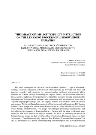 EPOS, XXXIII (2017) págs. 185-207
THE IMPACT OF IMPLICIT/EXPLICIT INSTRUCTION
ON THE LEARNING PROCESS OF L2 KNOWLEDGE
IN SPANISH
EL IMPACTO DE LA INSTRUCCIÓN IMPLÍCITA/
EXPLÍCITA EN EL APRENDIZAJE DE CONOCIMIENTO
DE UNA SEGUNDA LENGUA EN ESPAÑOL
Gabriel Berges-Puyó
Universidad Nacional de Educación a Distancia
jberges10@alumno.uned.es
Fecha de recepción: 23-03-2017
Fecha de aceptación: 19-04-2017
Abstract
This paper investigates the effects of two independent variables, (1) type of instruction,
namely, «explicit» (deductive instruction in which learners are provided with rules and
practice examples) and «implicit» (i.e. unintentional or incidental instruction in which
learners are exposed to input containing the targeted forms), and (2) learner proficiency
level, namely, higher and lower proficiency. Dependent measures include grammaticality
judgment tests, both timed and untimed, with grammatical and ungrammatical items, and a
«second language proficiency» task. The targeted features used are basic forms of Spanish
determiners. The targeted population consists of four groups of adolescents as (L2) Spanish
learners. These groups were part of two different courses at a High School level in the United
States during a whole trimester. Two groups were of higher proficiency (intermediates) and
the other two (beginners), of lower proficiency. Groups with the same proficiency were
instructed with both, implicit and explicit methods. We focus on contrasting the results of
both proficiency groups and their specific method of instruction. Participants carried out three
written tasks (Timed Grammaticality Judgment Test, Untimed Grammaticality Judgment Test
and L2 proficiency task) before and immediately after the implicit and explicit instruction
 