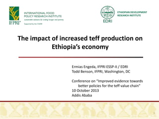 ETHIOPIAN DEVELOPMENT
RESEARCH INSTITUTE
The impact of increased teff production on
Ethiopia’s economy
Ermias Engeda, IFPRI ESSP-II / EDRI
Todd Benson, IFPRI, Washington, DC
Conference on “Improved evidence towards
better policies for the teff value chain”
10 October 2013
Addis Ababa
1
 