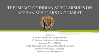 Group “A”
Bachelor of Business Administration
JG Institute of Business Administration
Academic Year: 2015-18
Under the Supervision of Asst. Prof. Hitesh Harwani
Submitted to Gujarat University
Department of Management
THE IMPACT OF INDIAN SCHOLARSHIPS ON
AFGHAN SCHOLARS IN GUJARAT
Nurturing Future Generation
 