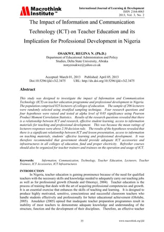 International Journal of Learning & Development
ISSN 2164-4063
2013, Vol. 3, No. 2
www.macrothink.org/ijld35
The Impact of Information and Communication
Technology (ICT) on Teacher Education and its
Implication for Professional Development in Nigeria
OSAKWE, REGINA N. (Ph.D.)
Department of Educational Administration and Policy
Studies, Delta State University, Abraka
nonyeosakwe@yahoo.co.uk
Accepted: March 01, 2013 Published: April 05, 2013
Doi:10.5296/ijld.v3i2.3475 URL: http://dx.doi.org/10.5296/ijld.v3i2.3475
Abstract
This study was designed to investigate the impact of Information and Communication
Technology (ICT) on teacher education programme and professional development in Nigeria.
The population comprised 825 lecturers of colleges of education. The sample of 206 lecturers
were randomly selected using stratified sampling technique. Four research questions and
four hypotheses were raised and tested at alpha level of 0.05 significance using Pearson
Product Moment Correlation Statistics. Results of the research questions revealed that there
is a relationship between ICT and research, effective student learning, access to information
materials for teaching and professional development. This was because the mean ratings of
lecturers responses were above 2.50 decision rule. The results of the hypotheses revealed that
there is a significant relationship between ICT and lesson presentation, access to information
on teaching materials, students’ effective learning and professional development. It was
therefore recommended that government should provide adequate ICT accessories and
infrastructures in all colleges of education, fund and proper electricity. Refresher courses
should also be organized for teacher trainers and trainees on the operation and usage of ICT.
Keywords: Information, Communication, Technology, Teacher Education, Lecturers, Teacher
Trainees, ICT Accessories, ICT Infrastructures
INTRODUCTION
In Nigeria, teacher education is gaining prominence because of the need for qualified
teachers with the necessary skills and knowledge needed to adequately carry out teaching jobs
as well as for professional growth (Osunde and Omoruyi, 2004). Teacher education is the
process of training that deals with the art of acquiring professional competencies and growth.
It is an essential exercise that enhances the skills of teaching and learning. It is designed to
produce highly motivated, sensitive, conscientious and successful classroom teachers who
handle students effectively and professionally for better educational achievement (Ololube,
2005). Amedeker (2005) opined that inadequate teacher preparation programmes result in
inability of most teachers to demonstrate adequate knowledge and understanding of the
structure, function and the development of their disciplines. Therefore, an effective teacher
 
