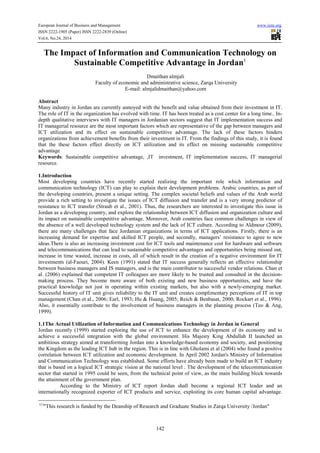 European Journal of Business and Management www.iiste.org 
ISSN 2222-1905 (Paper) ISSN 2222-2839 (Online) 
Vol.6, No.24, 2014 
The Impact of Information and Communication Technology on 
Sustainable Competitive Advantage in Jordan1 
Dmaithan almjali 
Faculty of economic and administrative science, Zarqa University 
E-mail: almjalidmaithan@yahoo.com 
Abstract 
Many industry in Jordan are currently annoyed with the benefit and value obtained from their investment in IT. 
The role of IT in the organization has evolved with time. IT has been treated as a cost center for a long time.. In-depth 
qualitative interviews with IT managers in Jordanian sectors suggest that IT implementation success and 
IT managerial resource are the most important factors which are representative of the gap between managers and 
ICT utilization and its effect on sustainable competitive advantage. The lack of these factors hinders 
organizations from achievement benefits from their investment in IT. From the findings of this study, it is found 
that the these factors effect directly on ICT utilization and its effect on missing sustainable competitive 
advantage 
Keywords: Sustainable competitive advantage, ,IT investment, IT implementation success, IT managerial 
resource. 
1.Introduction 
Most developing countries have recently started realizing the important role which information and 
communication technology (ICT) can play to explain their development problems. Arabic countries, as part of 
the developing countries, present a unique setting. The complex societal beliefs and values of the Arab world 
provide a rich setting to investigate the issues of ICT diffusion and transfer and is a very strong predictor of 
resistance to ICT transfer (Straub et al., 2001). Thus, the researchers are interested to investigate this issue in 
Jordan as a developing country, and explore the relationship between ICT diffusion and organization culture and 
its impact on sustainable competitive advantage. Moreover, Arab countries face common challenges in view of 
the absence of a well developed technology system and the lack of ICT culture. According to Aldmour (2009), 
there are many challenges that face Jordanian organizations in terms of ICT applications. Firstly, there is an 
increasing demand for expertise and skilled ICT people, and secondly, managers’ resistance to agree to new 
ideas.There is also an increasing investment cost for ICT tools and maintenance cost for hardware and software 
and telecommunications that can lead to sustainable competitive advantages and opportunities being missed out, 
increase in time wasted, increase in costs, all of which result in the creation of a negative environment for IT 
investments (al-Faouri, 2004). Keen (1991) stated that IT success generally reflects an effective relationship 
between business managers and IS managers, and is the main contributor to successful vendor relations. Chan et 
al. (2006) explained that competent IT colleagues are more likely to be trusted and consulted in the decision-making 
process. They become more aware of both existing and new business opportunities, and have the 
practical knowledge not just in operating within existing markets, but also with a newly-emerging market. 
Successful history of IT unit gives reliability to the IT unit and creates complimentary perceptions of IT in top 
management (Chan et al., 2006; Earl, 1993; Hu & Huang, 2005; Reich & Benbasat, 2000; Rockart et al., 1996). 
Also, it essentially contribute to the involvement of business managers in the planning process (Teo & Ang, 
1999). 
1.1The Actual Utilization of Information and Communications Technology in Jordan in General 
Jordan recently (1999) started exploring the use of ICT to enhance the development of its economy and to 
achieve a successful integration with the global environment. His Majesty King Abdullah II launched an 
ambitious strategy aimed at transforming Jordan into a knowledge-based economy and society, and positioning 
the Kingdom as the leading ICT hub in the region. This is in line with Gholami et al (2004) who found a positive 
correlation between ICT utilization and economic development. In April 2002 Jordan's Ministry of Information 
and Communication Technology was established. Some efforts have already been made to build an ICT industry 
that is based on a logical ICT strategic vision at the national level . The development of the telecommunication 
sector that started in 1995 could be seen, from the technical point of view, as the main building block towards 
the attainment of the government plan. 
According to the Ministry of ICT report Jordan shall become a regional ICT leader and an 
internationally recognized exporter of ICT products and service, exploiting its core human capital advantage. 
(1) "This research is funded by the Deanship of Research and Graduate Studies in Zarqa University /Jordan" 
142 
 