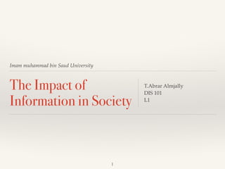 Imam muhammad bin Saud University 
The Impact of 
Information in Society 
T.Abrar Almjally ! 
DIS 101 ! 
L1 
1 
 