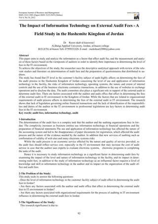 European Journal of Business and Management                                                             www.iiste.org
ISSN 2222-1905 (Paper) ISSN 2222-2839 (Online)
                                  2839
Vol 4, No.14, 2012



The Impact of Information Technology on External Audit Fees - A
                Field Study i the Hashemite Kingdom of Jordan
                            in
                                           Dr Reem okab al-kasswna1
                                Al,Balqa Applied University, Jordan, al-huson college
                    B.O (676) al-huson Tell- 0799933220- E-mail : medoheart2000@yahoo.com
                                 huson

Abstract
This paper aims to study and analyze the information as a factor that affect audit fee, and the measurement and analanaly-
sis of these factors based on the viewpoints of auditors in order to identify their importance in determining the level of
fees in the IT environment.
To achieve the objectives of the study, the researcher uses the descriptive analytical approach with review of the rel
                                                                                                                     rele-
vant studies and literature on determination of audit fees and the preparation of questionnaires that distributed to a
                     erature                                                                                           au-
ditors.
The study has found that IT level in the customer’s facility subject of audit highly affects on determining the fees of
the audit process in the Hashemite Kingdom of Jordan concerning the level of use and application of information
                                emite
technology in the facility, the risks of information technology, operating systems, the nature and extent of internal
controls and the use of the business electronic commerce transactions, in addition to the use of websites to exchange
                                                 commerce
operations and to disclose the data. The audit committee also plays a significant role in support of the external audit to
determine audit fees. There are factors associated with the auditor and audit office that affect in determining the fees
                                                                      and
of the external audit in IT environment in the Kingdom of Jordan. While the factors that are related to organizational
requirements of audit process affects in determining the fees of the external audit in IT environment. The research
shows that lack of legislation governing online financial transactions and the lack of identification of the responsibil
                                                                                                             responsibili-
ties and duties of the auditor in the IT environment in professional legislations are key factors in dete
                                                                                                        determining audit
fees in the IT environment.
Key words: audit fees, information technology, audit

1-Introduction
The determination of the audit fees is a complex task that the auditor and the auditing organizations face in Jo
                                                                                                              Jor-
dan. The complexity increases as business entities use information technology in financial operations and the
preparation of financial statements.The use and application of information technology has affected the nature of
the accounting system and led to the disappearance of paper documents for registration, which affected the audit
                                                               documents
process and the nature of the evidence needed by the auditor. In addition that new services of auditing such as
confirmation of validity of web sites and many electronic systems risks.
      Whilst the audit process is an economic service affected by the nature and quality of service provided, so
                              s
the audit fees should reflect service cost, especially in the IT environment that may increase the cost of audit
service in case that the auditor uses experts to evaluate electronic systems, electronic programs in completing
                                                          electronic
the tasks of the audit .
      Hence it is necessary to study information technology as a significant factor in determining audit fees by
examining the impact of the level and nature of information technology in the facility, and its impact in dete
                                                                                                            deter-
mining audit fees, in addition to the study of information technology as an influential factor requires a level of
knowledge and skill in information technology in the auditor and its impact on the organization of t audit of-
                                                                                                     the
fice and audit fees.

2-The Problem of the Study:
This study seeks to answer the following questions:
- Does the level of information technology in the customer facility subject of audit affect in determining the audit
fees in Jordan?
- Are there any factors associated with the auditor and audit office that affect in determining the external audit
fees in IT environment in Jordan?
- Are there any factors associated with organizational requirements for the process of auditing in IT envi
                                                                                                       environment
influence in determining the external audit fees in Jordan

3-The Significance of the Study:
 This research significance is due to:


                                                        92
 