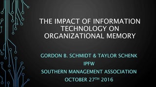 THE IMPACT OF INFORMATION
TECHNOLOGY ON
ORGANIZATIONAL MEMORY
GORDON B. SCHMIDT & TAYLOR SCHENK
IPFW
SOUTHERN MANAGEMENT ASSOCIATION
OCTOBER 27TH 2016
 
