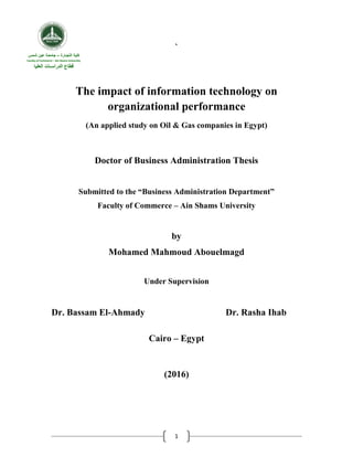1
`
The impact of information technology on
organizational performance
(An applied study on Oil & Gas companies in Egypt)
Doctor of Business Administration Thesis
Submitted to the “Business Administration Department”
Faculty of Commerce – Ain Shams University
by
Mohamed Mahmoud Abouelmagd
Under Supervision
Dr. Bassam El-Ahmady Dr. Rasha Ihab
Cairo – Egypt
(2016)
‫التج‬ ‫كلية‬‫ـ‬‫ارة‬–‫جامع‬‫ـ‬‫شمس‬ ‫عين‬ ‫ة‬
Faculty of Commerce – Ain Shams University
‫الدراس‬ ‫قطاع‬‫ـ‬‫العليا‬ ‫ات‬
 