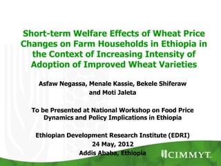 Short-term Welfare Effects of Wheat Price
Changes on Farm Households in Ethiopia in
  the Context of Increasing Intensity of
  Adoption of Improved Wheat Varieties

    Asfaw Negassa, Menale Kassie, Bekele Shiferaw
                   and Moti Jaleta

  To be Presented at National Workshop on Food Price
      Dynamics and Policy Implications in Ethiopia

   Ethiopian Development Research Institute (EDRI)
                    24 May, 2012
                Addis Ababa, Ethiopia
 