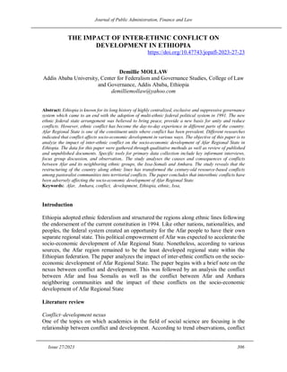 Journal of Public Administration, Finance and Law
Issue 27/2023 306
THE IMPACT OF INTER-ETHNIC CONFLICT ON
DEVELOPMENT IN ETHIOPIA
https://doi.org/10.47743/jopafl-2023-27-23
Demillie MOLLAW
Addis Ababa University, Center for Federalism and Governance Studies, College of Law
and Governance, Addis Ababa, Ethiopia
demilliemollaw@yahoo.com
Abstract: Ethiopia is known for its long history of highly centralized, exclusive and suppressive governance
system which came to an end with the adoption of multi-ethnic federal political system in 1991. The new
ethnic federal state arrangement was believed to bring peace, provide a new basis for unity and reduce
conflicts. However, ethnic conflict has become the day-to-day experience in different parts of the country.
Afar Regional State is one of the constituent units where conflict has been prevalent. Different researches
indicated that conflict affects socio-economic development in various ways. The objective of this paper is to
analyze the impact of inter-ethnic conflict on the socio-economic development of Afar Regional State in
Ethiopia. The data for this paper were gathered through qualitative methods as well as review of published
and unpublished documents. Specific tools for primary data collection include key informant interviews,
focus group discussion, and observation,. The study analyses the causes and consequences of conflicts
between Afar and its neighboring ethnic groups, the Issa-Somali and Amhara. The study reveals that the
restructuring of the country along ethnic lines has transformed the century-old resource-based conflicts
among pastoralist communities into territorial conflicts. The paper concludes that interethnic conflicts have
been adversely affecting the socio-economic development of Afar Regional State.
Keywords: Afar, Amhara, conflict, development, Ethiopia, ethnic, Issa,
Introduction
Ethiopia adopted ethnic federalism and structured the regions along ethnic lines following
the endorsement of the current constitution in 1994. Like other nations, nationalities, and
peoples, the federal system created an opportunity for the Afar people to have their own
separate regional state. This political empowerment of Afar was expected to accelerate the
socio-economic development of Afar Regional State. Nonetheless, according to various
sources, the Afar region remained to be the least developed regional state within the
Ethiopian federation. The paper analyzes the impact of inter-ethnic conflicts on the socio-
economic development of Afar Regional State. The paper begins with a brief note on the
nexus between conflict and development. This was followed by an analysis the conflict
between Afar and Issa Somalis as well as the conflict between Afar and Amhara
neighboring communities and the impact of these conflicts on the socio-economic
development of Afar Regional State
Literature review
Conflict–development nexus
One of the topics on which academics in the field of social science are focusing is the
relationship between conflict and development. According to trend observations, conflict
 