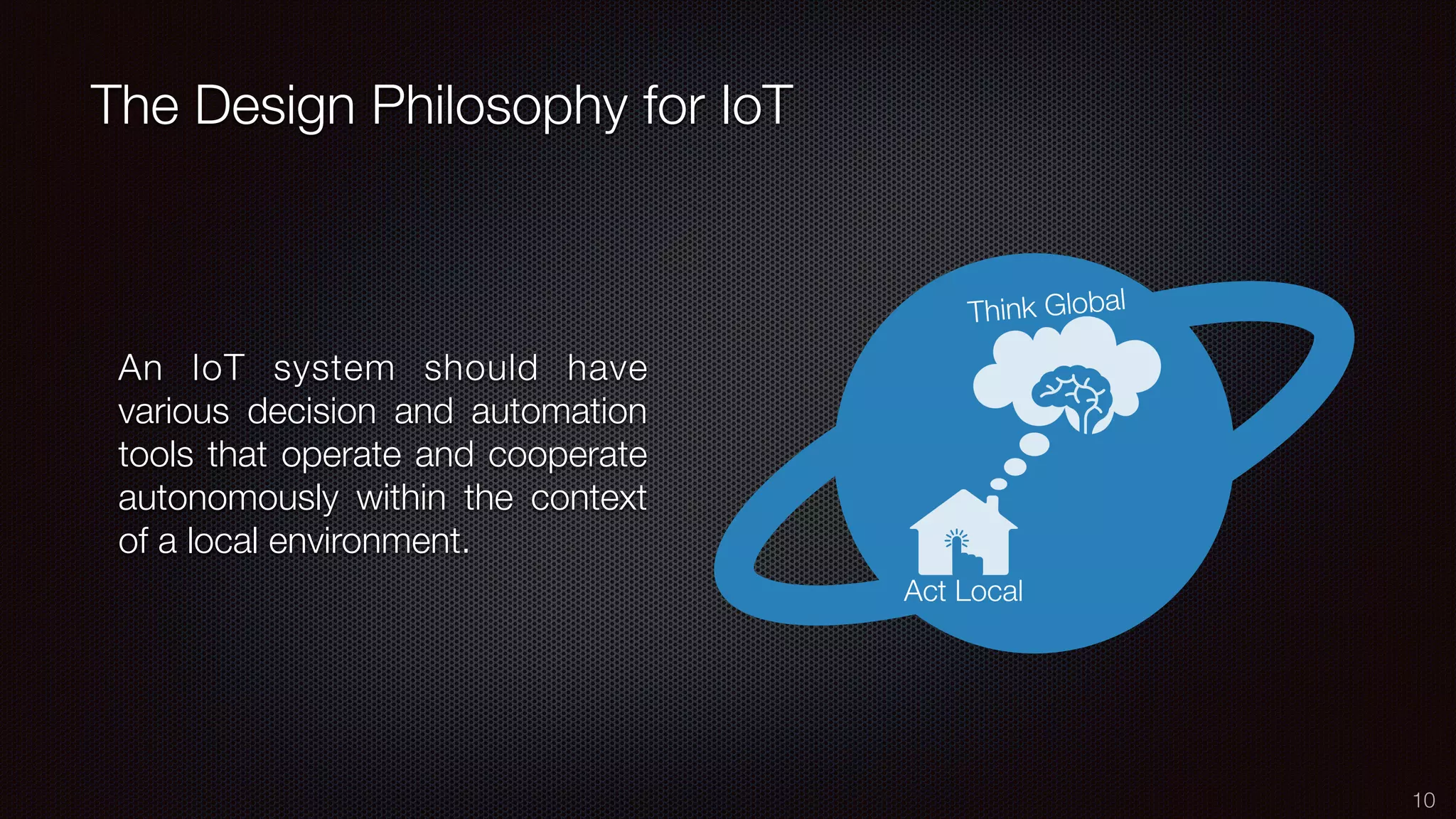 The Design Philosophy for IoT
10
An IoT system should have
various decision and automation
tools that operate and cooperate
autonomously within the context
of a local environment.
 
