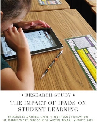 THE IMPACT OF IPADS ON
STUDENT LEARNING
PREPARED BY MATTHEW LIPSTEIN , TECHNOLOGY CHAMPION
ST. GABRIEL’S CATHOLIC SCHOOL, AUSTIN , TEXAS • AUGUST, 2013 
• RESEARCH STUDY •
 