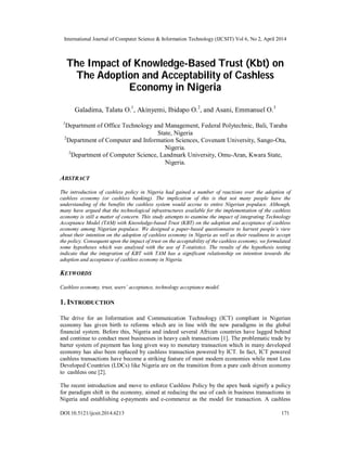 International Journal of Computer Science & Information Technology (IJCSIT) Vol 6, No 2, April 2014
DOI:10.5121/ijcsit.2014.6213 171
The Impact of Knowledge-Based Trust (Kbt) on
The Adoption and Acceptability of Cashless
Economy in Nigeria
Galadima, Talatu O.1
, Akinyemi, Ibidapo O.2
, and Asani, Emmanuel O.3
1
Department of Office Technology and Management, Federal Polytechnic, Bali, Taraba
State, Nigeria
2
Department of Computer and Information Sciences, Covenant University, Sango-Ota,
Nigeria.
2
Department of Computer Science, Landmark University, Omu-Aran, Kwara State,
Nigeria.
ABSTRACT
The introduction of cashless policy in Nigeria had gained a number of reactions over the adoption of
cashless economy (or cashless banking). The implication of this is that not many people have the
understanding of the benefits the cashless system would accrue to entire Nigerian populace. Although,
many have argued that the technological infrastructures available for the implementation of the cashless
economy is still a matter of concern. This study attempts to examine the impact of integrating Technology
Acceptance Model (TAM) with Knowledge-based Trust (KBT) on the adoption and acceptance of cashless
economy among Nigerian populace. We designed a paper-based questionnaire to harvest people’s view
about their intention on the adoption of cashless economy in Nigeria as well as their readiness to accept
the policy. Consequent upon the impact of trust on the acceptability of the cashless economy, we formulated
some hypotheses which was analysed with the use of T-statistics. The results of the hypothesis testing
indicate that the integration of KBT with TAM has a significant relationship on intention towards the
adoption and acceptance of cashless economy in Nigeria.
KEYWORDS
Cashless economy, trust, users’ acceptance, technology acceptance model.
1. INTRODUCTION
The drive for an Information and Communication Technology (ICT) compliant in Nigerian
economy has given birth to reforms which are in line with the new paradigms in the global
financial system. Before this, Nigeria and indeed several African countries have lagged behind
and continue to conduct most businesses in heavy cash transactions [1]. The problematic trade by
barter system of payment has long given way to monetary transaction which in many developed
economy has also been replaced by cashless transaction powered by ICT. In fact, ICT powered
cashless transactions have become a striking feature of most modern economies while most Less
Developed Countries (LDCs) like Nigeria are on the transition from a pure cash driven economy
to cashless one [2].
The recent introduction and move to enforce Cashless Policy by the apex bank signify a policy
for paradigm shift in the economy, aimed at reducing the use of cash in business transactions in
Nigeria and establishing e-payments and e-commerce as the model for transaction. A cashless
 