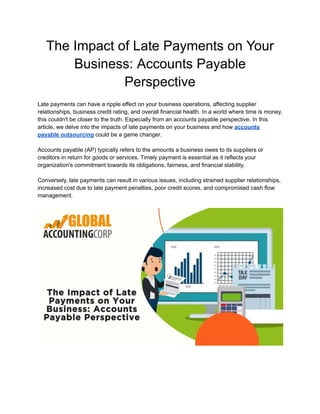 The Impact of Late Payments on Your
Business: Accounts Payable
Perspective
Late payments can have a ripple effect on your business operations, affecting supplier
relationships, business credit rating, and overall financial health. In a world where time is money,
this couldn't be closer to the truth. Especially from an accounts payable perspective. In this
article, we delve into the impacts of late payments on your business and how accounts
payable outsourcing could be a game changer.
Accounts payable (AP) typically refers to the amounts a business owes to its suppliers or
creditors in return for goods or services. Timely payment is essential as it reflects your
organization's commitment towards its obligations, fairness, and financial stability.
Conversely, late payments can result in various issues, including strained supplier relationships,
increased cost due to late payment penalties, poor credit scores, and compromised cash flow
management.
 