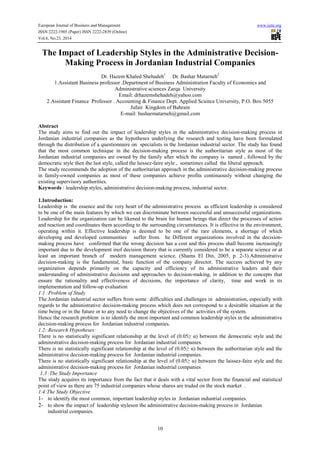 European Journal of Business and Management www.iiste.org 
ISSN 2222-1905 (Paper) ISSN 2222-2839 (Online) 
Vol.6, No.23, 2014 
The Impact of Leadership Styles in the Administrative Decision- 
Making Process in Jordanian Industrial Companies 
Dr. Hazem Khaled Shehadeh1 Dr. Bashar Matarneh2 
1.Assistant Business professor .Department of Business Administration Faculty of Economics and 
Administrative sciences Zarqa University 
Email: drhazemshehadeh@yahoo.com 
2.Assistant Finance Professor . Accounting & Finance Dept. Applied Science University, P.O. Box 5055 
Jufair Kingdom of Bahrain 
E-mail: basharmatarneh@gmail.com 
Abstract 
The study aims to find out the impact of leadership styles in the administrative decision-making process in 
Jordanian industrial companies as the hypotheses underlying the research and testing have been formulated 
through the distribution of a questionnaire on specialists in the Jordanian industrial sector. The study has found 
that the most common technique in the decision-making process is the authoritarian style as most of the 
Jordanian industrial companies are owned by the family after which the company is named , followed by the 
democratic style then the last style, called the laissez-faire style , sometimes called the liberal approach. 
The study recommends the adoption of the authoritarian approach in the administrative decision-making process 
in family-owned companies as most of these companies achieve profits continuously without changing the 
existing supervisory authorities. 
Keywords : leadership styles, administrative decision-making process, industrial sector. 
1.Introduction: 
Leadership is the essence and the very heart of the administrative process as efficient leadership is considered 
to be one of the main features by which we can discriminate between successful and unsuccessful organizations. 
Leadership for the organization can be likened to the brain for human beings that direct the processes of action 
and reaction and coordinates them according to the surrounding circumstances. It is effective in the environment, 
operating within it. Effective leadership is deemed to be one of the rare elements, a shortage of which 
developing and developed communities suffer from. he Different organizations involved in the decision-making 
process have confirmed that the wrong decision has a cost and this process shall become increasingly 
important due to the development inof decision theory that is currently considered to be a separate science or at 
least an important branch of modern management science. (Shams El Din, 2005, p. 2-3).Administrative 
decision-making is the fundamental, basic function of the company director. The success achieved by any 
organization depends primarily on the capacity and efficiency of its administrative leaders and their 
understanding of administrative decisions and approaches to decision-making, in addition to the concepts that 
ensure the rationality and effectiveness of decisions, the importance of clarity, time and work in its 
implementation and follow-up evaluation 
1.1 :Problem of Study 
The Jordanian industrial sector suffers from some difficulties and challenges in administration, especially with 
regards to the administrative decision-making process which does not correspond to a desirable situation at the 
time being or in the future or to any need to change the objectives of the activities of the system. 
Hence the research problem is to identify the most important and common leadership styles in the administrative 
decision-making process for Jordanian industrial companies. 
1.2: Research Hypotheses: 
There is no statistically significant relationship at the level of (0.05≥ α) between the democratic style and the 
administrative decision-making process for Jordanian industrial companies. 
There is no statistically significant relationship at the level of (0.05≥ α) between the authoritarian style and the 
administrative decision-making process for Jordanian industrial companies. 
There is no statistically significant relationship at the level of (0.05≥ α) between the laissez-faire style and the 
administrative decision-making process for Jordanian industrial companies 
1.3 :The Study Importance 
The study acquires its importance from the fact that it deals with a vital sector from the financial and statistical 
point of view as there are 75 industrial companies whose shares are traded on the stock market . 
1.4:The Study Objective 
1- to identify the most common, important leadership styles in Jordanian industrial companies. 
2- to show the impact of leadership styleson the administrative decision-making process in Jordanian 
10 
industrial companies. 
 