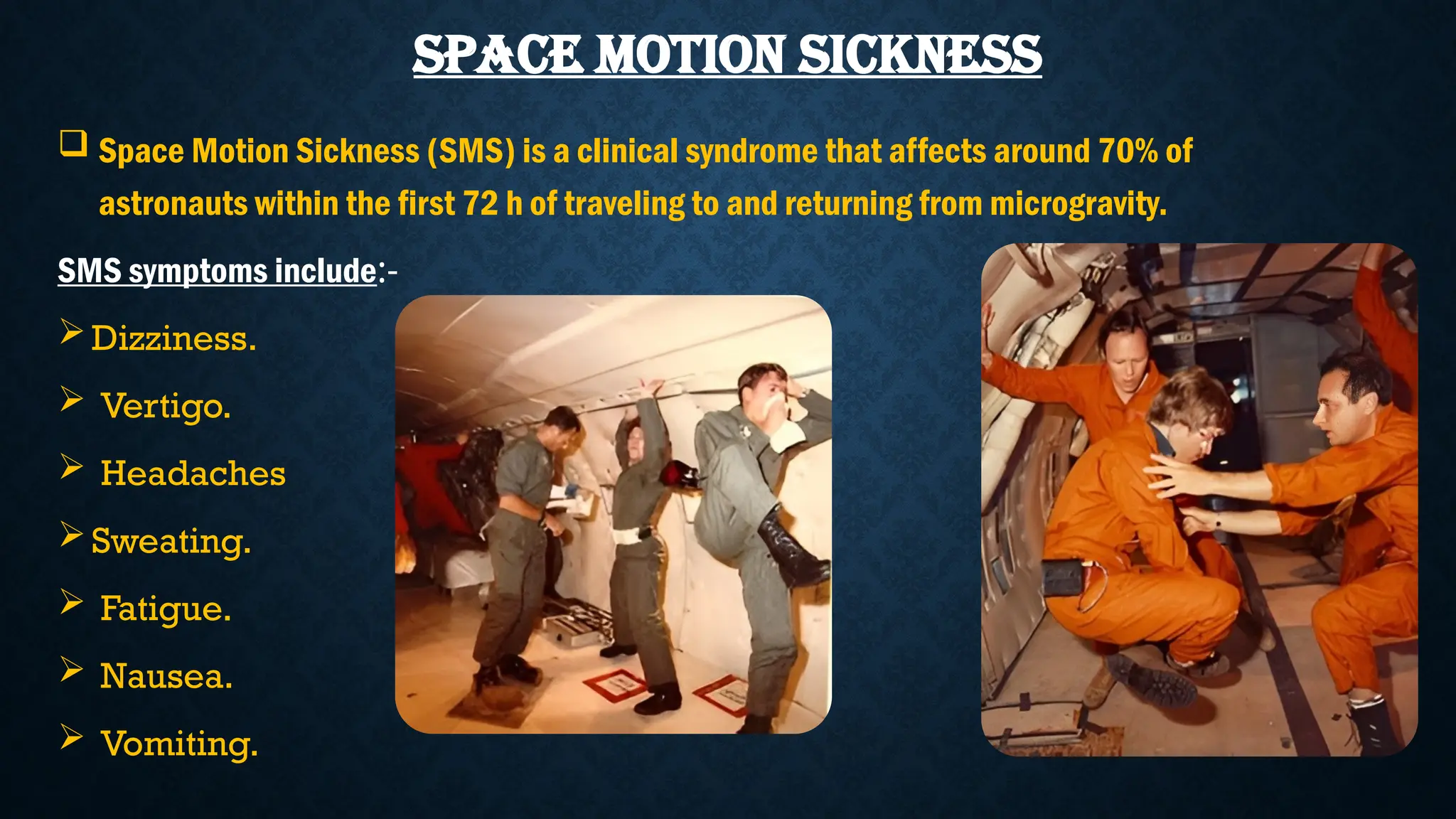 SPACE MOTION SICKNESS
 Space Motion Sickness (SMS) is a clinical syndrome that affects around 70% of
astronauts within the first 72 h of traveling to and returning from microgravity.
SMS symptoms include:-
Dizziness.
 Vertigo.
 Headaches
Sweating.
 Fatigue.
 Nausea.
 Vomiting.
 