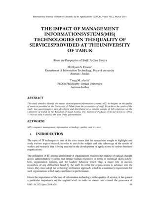 International Journal of Network Security & Its Applications (IJNSA), Vol.6, No.2, March 2014
DOI : 10.5121/ijnsa.2014.6201 01
THE IMPACT OF MANAGEMENT
INFORMATIONSYSTEMS(MIS)
TECHNOLOGIES ON THEQUALITY OF
SERVICESPROVIDED AT THEUNIVERSITY
OF TABUK
(From the Perspective of Staff: A Case Study)
Dr.Hiyam S. Ensouri
Department of Information Technology, Petra of university
Amman –Jordan
Tareg M. aliniziii
PhD in Philosophy- Jordan University
Amman-Jordan
ABSTRACT
This study aimed to identify the impact of management information systems (MIS) techniques on the quality
of services provided at the University of Tabuk from the perspective of staff. To achieve the goals of the
study, two questionnaires were developed and distributed on a random sample of 426 employees at the
University of Tabuk in the Kingdom of Saudi Arabia. The Statistical Package of Social Sciences (SPSS,
V.16) was used to analyze the data of the questionnaire.
KEYWORDS
MIS, computer, management, information technology, quality, and services.
I. INTRODUCTION
The topic of IT techniques is one of the core issues that the researchers sought to highlight and
study various aspects thereof, in order to enrich the subject and take advantage of the results of
studies and research that is being reached in the development of applications in various business
organizations.
The utilization of IT among administrative organizations requires the making of radical changes
across administrative systems that impact human resources in terms of technical skills, know-
how, organization policies, and the leaders' behavior which plays a major role in success
regardless of any difficulties faced by the staff. In order for organizations to advance into the
future, they must adopt the technology utilization approach, which is a mandatory requirement for
such organizations which seek excellence in performance.
Given the importance of the use of information technology in the quality of service, it has gained
a particular importance on the applied level, in order to correct and control the processes of
 