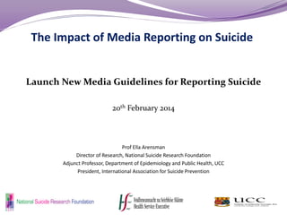 The Impact of Media Reporting on Suicide
Launch New Media Guidelines for Reporting Suicide
20th February 2014
Prof Ella Arensman
Director of Research, National Suicide Research Foundation
Adjunct Professor, Department of Epidemiology and Public Health, UCC
President, International Association for Suicide Prevention
 