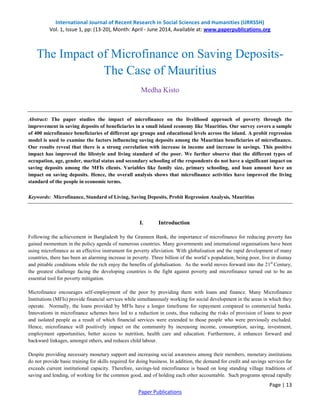 International Journal of Recent Research in Social Sciences and Humanities (IJRRSSH) 
Vol. 1, Issue 1, pp: (13-20), Month: April - June 2014, Available at: www.paperpublications.org 
The Impact of Microfinance on Saving Deposits- 
Abstract: The paper studies the impact of microfinance on the livelihood approach of poverty through the 
improvement in saving deposits of beneficiaries in a small island economy like Mauritius. Our survey covers a sample 
of 400 microfinance beneficiaries of different age groups and educational levels across the island. A probit regression 
model is used to examine the factors influencing saving deposits among the Mauritian beneficiaries of microfinance. 
Our results reveal that there is a strong correlation with increase in income and increase in savings. This positive 
impact has improved the lifestyle and living standard of the poor. We further observe that the different types of 
occupation, age, gender, marital status and secondary schooling of the respondents do not have a significant impact on 
saving deposits among the MFIs clients. Variables like family size, primary schooling, and loan amount have an 
impact on saving deposits. Hence, the overall analysis shows that microfinance activities have improved the living 
standard of the people in economic terms. 
Following the achievement in Bangladesh by the Grameen Bank, the importance of microfinance for reducing poverty has 
gained momentum in the policy agenda of numerous countries. Many governments and international organisations have been 
using microfinance as an effective instrument for poverty alleviation. With globalisation and the rapid development of many 
countries, there has been an alarming increase in poverty. Three billion of the world’s population, being poor, live in dismay 
and pitiable conditions while the rich enjoy the benefits of globalisation. As the world moves forward into the 21st Century, 
the greatest challenge facing the developing countries is the fight against poverty and microfinance turned out to be an 
essential tool for poverty mitigation. 
Microfinance encourages self-employment of the poor by providing them with loans and finance. Many Microfinance 
Institutions (MFIs) provide financial services while simultaneously working for social development in the areas in which they 
operate. Normally, the loans provided by MFIs have a longer timeframe for repayment compared to commercial banks. 
Innovations in microfinance schemes have led to a reduction in costs, thus reducing the risks of provision of loans to poor 
and isolated people as a result of which financial services were extended to those people who were previously excluded. 
Hence, microfinance will positively impact on the community by increasing income, consumption, saving, investment, 
employment opportunities, better access to nutrition, health care and education. Furthermore, it enhances forward and 
backward linkages, amongst others, and reduces child labour. 
Despite providing necessary monetary support and increasing social awareness among their members, monetary institutions 
do not provide basic training for skills required for doing business. In addition, the demand for credit and savings services far 
exceeds current institutional capacity. Therefore, savings-led microfinance is based on long standing village traditions of 
saving and lending, of working for the common good, and of holding each other accountable. Such programs spread rapidly 
Page | 13 
The Case of Mauritius 
Medha Kisto 
Keywords: Microfinance, Standard of Living, Saving Deposits, Probit Regression Analysis, Mauritius 
I. Introduction 
Paper Publications 
 