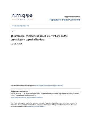 Pepperdine University
Pepperdine University
Pepperdine Digital Commons
Pepperdine Digital Commons
Theses and Dissertations
2017
The impact of mindfulness based interventions on the
The impact of mindfulness based interventions on the
psychological capital of leaders
psychological capital of leaders
Marci B. Rinkoff
Follow this and additional works at: https://digitalcommons.pepperdine.edu/etd
Recommended Citation
Recommended Citation
Rinkoff, Marci B., "The impact of mindfulness based interventions on the psychological capital of leaders"
(2017). Theses and Dissertations. 830.
https://digitalcommons.pepperdine.edu/etd/830
This Thesis is brought to you for free and open access by Pepperdine Digital Commons. It has been accepted for
inclusion in Theses and Dissertations by an authorized administrator of Pepperdine Digital Commons. For more
information, please contact bailey.berry@pepperdine.edu.
 