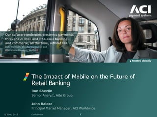 The Impact of Mobile on the Future of
Retail Banking
21 June, 2013 Confidential 1
Ron Shevlin
Senior Analyst, Aite Group
John Balose
Principal Market Manager, ACI Worldwide
Our software underpins electronic payments
throughout retail and wholesale banking,
and commerce, all the time, without fail.
Debi Harrison, Director Customer and
Operations Manager, Watford
 