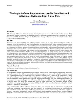 Barrantes                                                        Impact of mobile phone on agricultural profits from livestock activities
                                                                                                           Evidence from Puno, Peru




     The impact of mobile phones on profits from livestock
            activities – Evidence from Puno, Peru
                                                    Roxana Barrantes
                                              Instituto de Estudios Peruanos
                                                 roxbarrantes@iep.org.pe



BIOGRAPHY
PhD-University of Illinois at Urbana-Champaign. Currently, Principal Researcher at Instituto de Estudios Peruanos (IEP),
and Associate Professor, Department of Economics, Pontificia Universidad Católica del Perú. She is member of the Steering
Committee of DIRSI (Regional Dialogue for the Information Society) and member of the Scientific Committee of the
PICTURE-Africa Research Project.
ABSTRACT
Besides the work of Jensen (2007), there is little quantitative evidence on the impact that mobile telephony has had on
household welfare. In considering the rural household welfare, the possibility is open of finding impacts of information that is
accessed via mobile phone in several markets where rural households are usually inserted: agricultural product markets,
agricultural services markets, agricultural byproducts; but also in labor markets that often supplement income diversification
strategies of these households. Using a database collected to measure the impact of mobile telephony in the welfare of rural
households in Puno, Peru, this paper seeks to focus attention on the markets for agricultural products and by-products. The
aim is to measure the contribution that has the use of mobile telephony in the profits resulting from the development of
agricultural activities, using econometric techniques associated with quasi-experimental methods of impact assessment. How
much does the mobile phone contribute to agricultural earnings? What is the differential impact of mobile phone use vis-a-vis
scale variables such as farm size or the number of cattle, or diversification, as the total number of crops, or vertical
integration, as the production of agricultural products, on the results of farming? We expect to find different impacts
depending on the type of use of mobile telephony, ie if used for information to affect the agricultural production function or
is used to make marketing decisions. The results can help justify public policy efforts to include mobile telephone service as
a basic service as well as the development of specific mobile livelihood services for farmers from the mobile communication
technology, yet absent in Latin America.
Keywords (Required)
Mobile phone use, agriculture, rural areas Latin America, Peru
1. INTRODUCTION
In less-developed countries, mobile phones are the preferred means of access to telecommunications services, particularly
among the poor, who show different strategies that combine mobile phones to receive calls and public telephones to make
calls (Galperin and Mariscal (2007), Barrantes (2007), Gutierrez y Gamboa (2007), Ramírez and De Angoitia (2008), among
others). In rural areas, which usually lack fixed telephony and public phones, there was a delay in the expansion and,
therefore, adoption of mobile phone service. In addition, poverty is concentrated in rural areas, making them unattractive for
commercial service expansion. Despite these difficulties, mobile phones are widely used in rural areas, although subscription
to pre-paid phones lags behind use, and post-paid service is almost non-existent. The discrepancy between use and
subscription is partly explained by the widespread availability of mobile call services offered by street vendors; this service is
essentially a substitute for public phones.
Using quantitative data gathered in the area of influence of two rural markets in Puno, in southern Peru, where livestock
raising is as important as crop farming, this paper aims to identify the contribution of mobile phone use to profits derived
from agricultural activities. The impact of ―directly productive‖ uses, such as communicating with clients, suppliers or
producers‘ associations, on agricultural profits is identified. Based on previous work (Barrantes, Agüero, Fernández-Ardevol,
2009) which examined the effect of mobile phone use on household welfare, this paper focuses on the productive side of the


Proceedings of the 4th ACORN-REDECOM Conference Brasilia, D.F., May 14-15th, 2010                                                   181
 