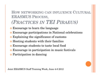 HOW NETWORKING CAN INFLUENCE CULTURAL
   ERASMUS PROCESS,
   (PRACTICES IN TEI PIRAEUS)
    Encourage to learn the language
    Encourage participations in National celebrations
    Explaining the significance of customs
    Hosting students with their families
    Encourage students to taste local food
    Encourage in participation in music festivals
    Participation in dancing



Joint ERASMUS Staff Training Week, June 4-8 2012
 
