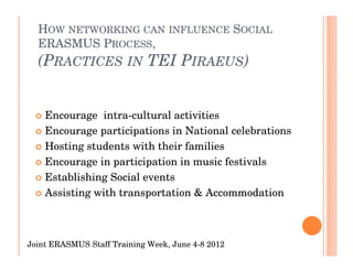 HOW NETWORKING CAN INFLUENCE SOCIAL
  ERASMUS PROCESS,
  (PRACTICES IN TEI PIRAEUS)


    Encourage intra-cultural activities
    Encourage participations in National celebrations
    Hosting students with their families
    Encourage in participation in music festivals
    Establishing Social events
    Assisting with transportation & Accommodation



Joint ERASMUS Staff Training Week, June 4-8 2012
 