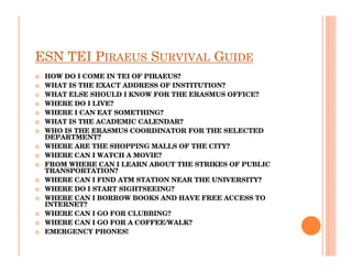 ESN TEI PIRAEUS SURVIVAL GUIDE
 HOW DO I COME IN TEI OF PIRAEUS?
 WHAT IS THE EXACT ADDRESS OF INSTITUTION?
 WHAT ELSE SHOULD I KNOW FOR THE ERASMUS OFFICE?
 WHERE DO I LIVE?
 WHERE I CAN EAT SOMETHING?
 WHAT IS THE ACADEMIC CALENDAR?
 WHO IS THE ERASMUS COORDINATOR FOR THE SELECTED
 DEPARTMENT?
 WHERE ARE THE SHOPPING MALLS OF THE CITY?
 WHERE CAN I WATCH A MOVIE?
 FROM WHERE CAN I LEARN ABOUT THE STRIKES OF PUBLIC
 TRANSPORTATION?
 WHERE CAN I FIND ATM STATION NEAR THE UNIVERSITY?
 WHERE DO I START SIGHTSEEING?
 WHERE CAN I BORROW BOOKS AND HAVE FREE ACCESS TO
 INTERNET?
 WHERE CAN I GO FOR CLUBBING?
 WHERE CAN I GO FOR A COFFEE/WALK?
 EMERGENCY PHONES!
 
