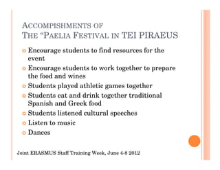 ACCOMPISHMENTS OF
 THE “PAELIA FESTIVAL IN TEI PIRAEUS
    Encourage students to find resources for the
    event
    Encourage students to work together to prepare
    the food and wines
    Students played athletic games together
    Students eat and drink together traditional
    Spanish and Greek food
    Students listened cultural speeches
    Listen to music
    Dances

Joint ERASMUS Staff Training Week, June 4-8 2012
 