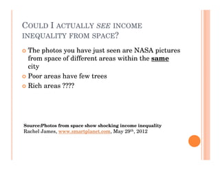 COULD I ACTUALLY SEE INCOME
INEQUALITY FROM SPACE?

 The photos you have just seen are NASA pictures
 from space of different areas within the same
 city
 Poor areas have few trees
 Rich areas ????




Source:Photos from space show shocking income inequality
Rachel James, www.smartplanet.com, May 29th, 2012
 
