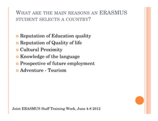 WHAT ARE THE MAIN REASONS AN ERASMUS
 STUDENT SELECTS A COUNTRY?


    Reputation of Education quality
    Reputation of Quality of life
    Cultural Proximity
    Knowledge of the language
    Prospective of future employment
    Adventure - Tourism




Joint ERASMUS Staff Training Week, June 4-8 2012
 