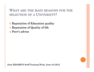 WHAT ARE THE MAIN REASONS FOR THE
 SELECTION OF A UNIVERSITY?


    Reputation of Education quality
    Reputation of Quality of life
    Peer’s advise




Joint ERASMUS Staff Training Week, June 4-8 2012
 