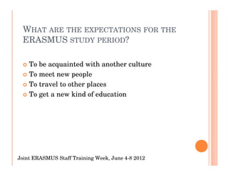 WHAT ARE THE EXPECTATIONS FOR THE
 ERASMUS STUDY PERIOD?

    To be acquainted with another culture
    To meet new people
    To travel to other places
    To get a new kind of education




Joint ERASMUS Staff Training Week, June 4-8 2012
 