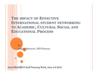 THE IMPACT OF EFFECTIVE
   INTERNATIONAL STUDENT NETWORKING
   TO ACADEMIC, CULTURAL SOCIAL AND
   EDUCATIONAL PROCESS


         By
         Angelo Davaris, TEI Piraeus




Joint ERASMUS Staff Training Week, June 4-8 2012
 