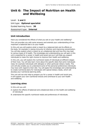 UNIT 6: THE IMPACT OF NUTRITION ON HEALTH AND WELLBEING
BF034943 – Specification – Edexcel BTEC Level 1/Level 2 First Certificate and Extended Certificate
in Health and Social Care – Issue 2 – February 2013 © Pearson Education Limited 2013
91
Unit 6: The Impact of Nutrition on Health
and Wellbeing
Level: 1 and 2
Unit type: Optional specialist
Guided learning hours: 30
Assessment type: Internal
Unit introduction
Have you considered the effects of what you eat on your health and wellbeing?
This unit provides you with some answers and extends your understanding of how
important a balanced diet is to your health.
In this unit you will explore what is meant by a balanced diet and its effects on
the body, for example in raising immunity to infection and improving concentration.
You will also explore what is meant by an unbalanced diet and how this may lead
to various types of ill health. The knowledge and understanding you will gain in this
unit is essential for a career in health and social care as it will help you support
individuals to make the right choices to improve their health and wellbeing.
In this unit, you will explore the nutritional needs of individuals at different stages
of their lives. You will also learn more about the specific diets that some individuals
need, for example individuals with allergies or other particular dietary needs. This
unit will also enable you to understand some of the personal preferences individuals
may have with regard to their diet. You will apply this knowledge and understanding
to create nutritional plans for individuals with special dietary needs, which will
develop your nutritional planning skills.
This unit will not only help to prepare you for a career in health and social care,
it will support your own nutritional choices and contribute to your own health
and wellbeing.
Learning aims
In this unit you will:
A explore the effects of balanced and unbalanced diets on the health and wellbeing
of individuals
B understand the specific nutritional needs and preferences of individuals.
 