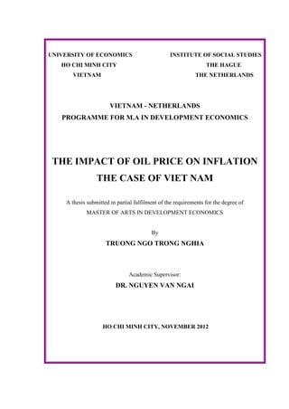 UNIVERSITY OF ECONOMICS INSTITUTE OF SOCIAL STUDIES
HO CHI MINH CITY THE HAGUE
VIETNAM THE NETHERLANDS
VIETNAM - NETHERLANDS
PROGRAMME FOR M.A IN DEVELOPMENT ECONOMICS
THE IMPACT OF OIL PRICE ON INFLATION
THE CASE OF VIET NAM
A thesis submitted in partial fulfilment of the requirements for the degree of
MASTER OF ARTS IN DEVELOPMENT ECONOMICS
By
TRUONG NGO TRONG NGHIA
Academic Supervisor:
DR. NGUYEN VAN NGAI
HO CHI MINH CITY, NOVEMBER 2012
 