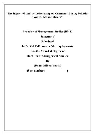 “The impact of Internet Advertising on Consumer Buying behavior
towards Mobile phones”
Bachelor of Management Studies (BMS)
Semester V
Submitted
In Partial Fulfillment of the requirements
For the Award of Degree of
Bachelor of Management Studies
By
(Rahul Milind Yadav)
(Seat number: _______________)
 