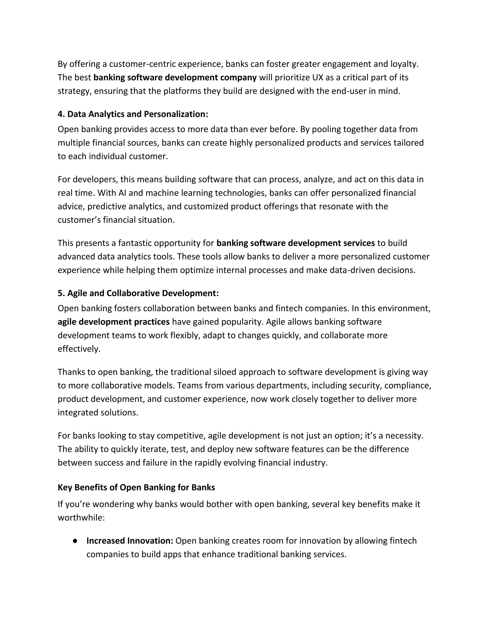 By offering a customer-centric experience, banks can foster greater engagement and loyalty.
The best banking software development company will prioritize UX as a critical part of its
strategy, ensuring that the platforms they build are designed with the end-user in mind.
4. Data Analytics and Personalization:
Open banking provides access to more data than ever before. By pooling together data from
multiple financial sources, banks can create highly personalized products and services tailored
to each individual customer.
For developers, this means building software that can process, analyze, and act on this data in
real time. With AI and machine learning technologies, banks can offer personalized financial
advice, predictive analytics, and customized product offerings that resonate with the
customer’s financial situation.
This presents a fantastic opportunity for banking software development services to build
advanced data analytics tools. These tools allow banks to deliver a more personalized customer
experience while helping them optimize internal processes and make data-driven decisions.
5. Agile and Collaborative Development:
Open banking fosters collaboration between banks and fintech companies. In this environment,
agile development practices have gained popularity. Agile allows banking software
development teams to work flexibly, adapt to changes quickly, and collaborate more
effectively.
Thanks to open banking, the traditional siloed approach to software development is giving way
to more collaborative models. Teams from various departments, including security, compliance,
product development, and customer experience, now work closely together to deliver more
integrated solutions.
For banks looking to stay competitive, agile development is not just an option; it’s a necessity.
The ability to quickly iterate, test, and deploy new software features can be the difference
between success and failure in the rapidly evolving financial industry.
Key Benefits of Open Banking for Banks
If you’re wondering why banks would bother with open banking, several key benefits make it
worthwhile:
● Increased Innovation: Open banking creates room for innovation by allowing fintech
companies to build apps that enhance traditional banking services.
 