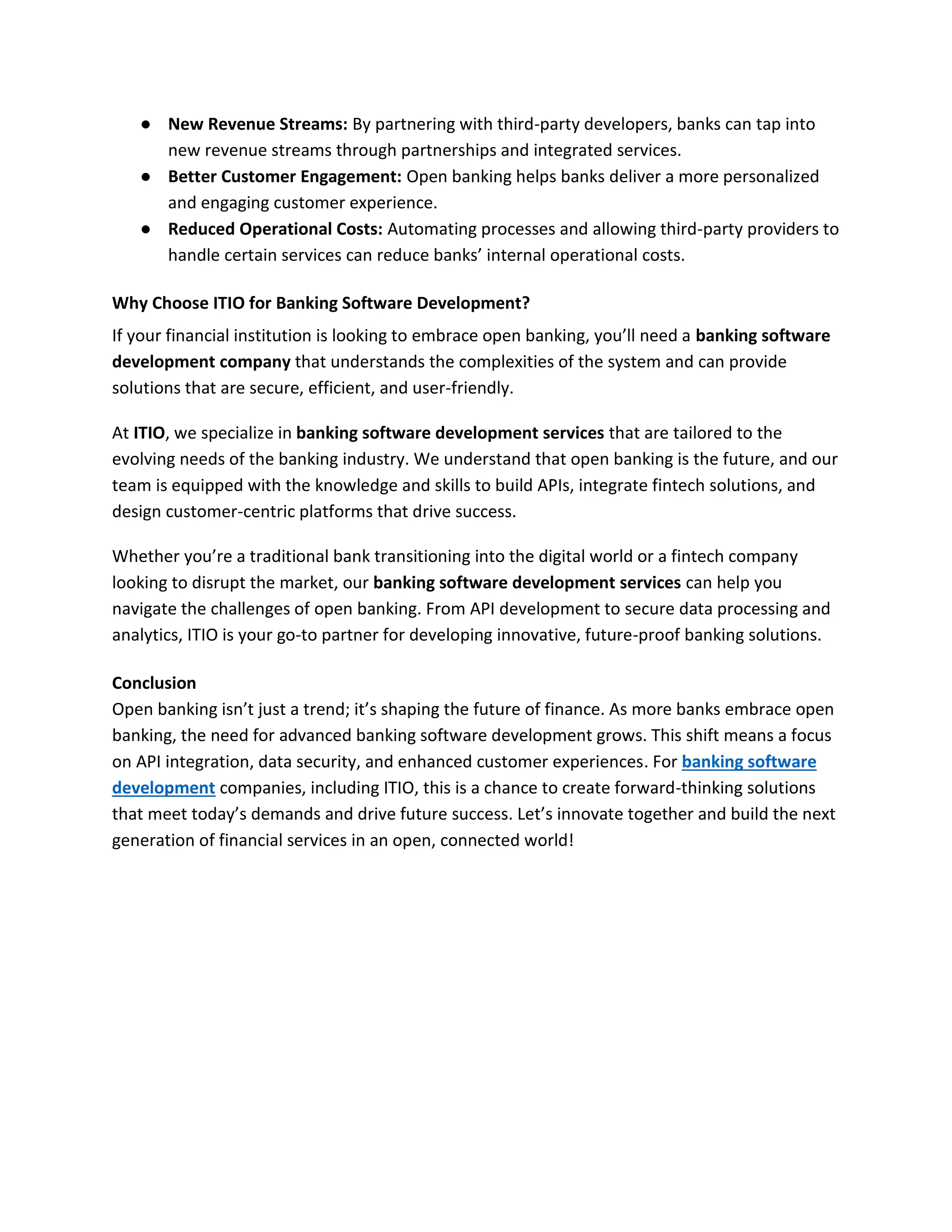 ● New Revenue Streams: By partnering with third-party developers, banks can tap into
new revenue streams through partnerships and integrated services.
● Better Customer Engagement: Open banking helps banks deliver a more personalized
and engaging customer experience.
● Reduced Operational Costs: Automating processes and allowing third-party providers to
handle certain services can reduce banks’ internal operational costs.
Why Choose ITIO for Banking Software Development?
If your financial institution is looking to embrace open banking, you’ll need a banking software
development company that understands the complexities of the system and can provide
solutions that are secure, efficient, and user-friendly.
At ITIO, we specialize in banking software development services that are tailored to the
evolving needs of the banking industry. We understand that open banking is the future, and our
team is equipped with the knowledge and skills to build APIs, integrate fintech solutions, and
design customer-centric platforms that drive success.
Whether you’re a traditional bank transitioning into the digital world or a fintech company
looking to disrupt the market, our banking software development services can help you
navigate the challenges of open banking. From API development to secure data processing and
analytics, ITIO is your go-to partner for developing innovative, future-proof banking solutions.
Conclusion
Open banking isn’t just a trend; it’s shaping the future of finance. As more banks embrace open
banking, the need for advanced banking software development grows. This shift means a focus
on API integration, data security, and enhanced customer experiences. For banking software
development companies, including ITIO, this is a chance to create forward-thinking solutions
that meet today’s demands and drive future success. Let’s innovate together and build the next
generation of financial services in an open, connected world!
 