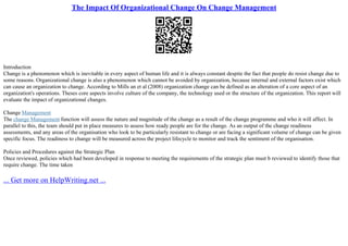 The Impact Of Organizational Change On Change Management
Introduction
Change is a phenomenon which is inevitable in every aspect of human life and it is always constant despite the fact that people do resist change due to
some reasons. Organizational change is also a phenomenon which cannot be avoided by organization, because internal and external factors exist which
can cause an organization to change. According to Mills an et al (2008) organization change can be defined as an alteration of a core aspect of an
organization's operations. Theses core aspects involve culture of the company, the technology used or the structure of the organization. This report will
evaluate the impact of organizational changes.
Change Management
The change Management function will assess the nature and magnitude of the change as a result of the change programme and who it will affect. In
parallel to this, the team should put in place measures to assess how ready people are for the change. As an output of the change readiness
assessments, and any areas of the organisation who look to be particularly resistant to change or are facing a significant volume of change can be given
specific focus. The readiness to change will be measured across the project lifecycle to monitor and track the sentiment of the organisation.
Policies and Procedures against the Strategic Plan
Once reviewed, policies which had been developed in response to meeting the requirements of the strategic plan must b reviewed to identify those that
require change. The time taken
... Get more on HelpWriting.net ...
 