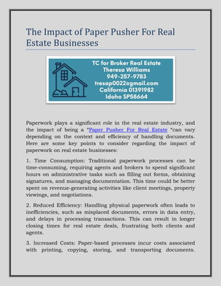 The Impact of Paper Pusher For Real
Estate Businesses
Paperwork plays a significant role in the real estate industry, and
the impact of being a “Paper Pusher For Real Estate “can vary
depending on the context and efficiency of handling documents.
Here are some key points to consider regarding the impact of
paperwork on real estate businesses:
1. Time Consumption: Traditional paperwork processes can be
time-consuming, requiring agents and brokers to spend significant
hours on administrative tasks such as filling out forms, obtaining
signatures, and managing documentation. This time could be better
spent on revenue-generating activities like client meetings, property
viewings, and negotiations.
2. Reduced Efficiency: Handling physical paperwork often leads to
inefficiencies, such as misplaced documents, errors in data entry,
and delays in processing transactions. This can result in longer
closing times for real estate deals, frustrating both clients and
agents.
3. Increased Costs: Paper-based processes incur costs associated
with printing, copying, storing, and transporting documents.
 